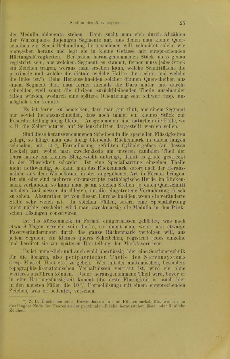 (ler Medulla oblongata stehen. Dann suclit man sicli (lurch Abziililen (ler AN'urzelpaare diejenigen Seg'mente auf, aus denen man kleine Quer- sclieiben zur Specialbeiuindlung- herausnelimen will, schneidet solclie wie angeg-eben lieraus und legt sie in kleine Gefasse mit entsprecliendeu Hartung'sfliissigkeiten. Bei jedem lierausgenommenen Stiick muss g-enau reg-istrirt sein, aus welchem Segment es stammt, ferner muss jedes Stiick ein Zeichen tragen, woraus man erselien kann, welche Sclinittilaclie die proximale und welche die distale, welche Haltte die rechte und welche die linke ist.*) Beini Herausschneiden solcher diinnen Querscheiben aus einem Segment darf man ferner niemals die Dura mater mit durch- schneiden, well sonst die librigen zm-iickbleibenden Theile auseinander fallen wiirden, wodurch eine spatere Orientirung sehr schwer resp. nn- moglich sein konnte. Es ist ferner zu bemerken, dass man gut thut, aus einem Segment nur soviel herauszuschneiden, dass nocli immer ein kleines Stiick zur Faserdarstellung iibrig bleibt. Ausgenommen sind natiirlich die Falle, wo z. B. die Zellstructuren auf Serienschnitten dargestellt werden sollen. Sind diese herausgenommenen Scheiben in die specielleu Fliissigkeiten gelegt, so haugt man das iibrig bleibende Riickenmark in einem langen sclimalen, mit 10 /f, FormoUosung gefiillten Cylindergefass (an dessen Deckel) auf, wobei man zweckmassig am unteren caudalen Theil der Dura mater ein kleines Bleigewicht anbringt, damit es grade gestreckt in der Fllissigkeit schwebt. Ist eine Specialhartung einzelner Theile nicht nothwendig, so kann man das Riickenmark sofort nach der Heraus- nahme aus dem Wii'belkanal in der angegebenen Art in Formol briugen. Ist ein Oder sind mehrere cii'cumscripte pathologische Herde im Riicken- mark vorhanden, so kann man ja an solcheu Stellen je einen Querschnitt mit dem Rasii-messer durchlegen, um die eingetretene Veranderung frisch zu sehen. Abziu^athen ist von diesem Durchschneiden, wenn die veranderte Stelle sehr weich ist. In solchen Fallen, sofern eine Specialhartung nicht nothig erscheint, wird man zweckmassig die Medulla in den Pick- schen Losungen conserviren. Ist das Riickenmark in Formol einigermasseu gehartet, was nach etwa 8 Tagen erreicht sein diirfte, so nimmt man, wenn man etwaige Faserveranderungen durch das ganze Riickenmark verfolgen will, aus jedem Segment ein kleines queres Sclieibchen, registrirt jedes einzelne und bereitet sie zur spateren Darstellnng der Markfasern vor. Es ist unmoglich und auch wohl iiberfliissig, hier eine Sectionstechnik fiir die iibrigen, also peripherischen Theile des Nervensystems (resp. Muskel, Haut etc.) zu geben. Wer mit den anatomischeu, besonders topographisch-anatomischen Verlialtnissen vertraut ist, wird sie ohne weiteres ausfiihren konnen. Jeder herausgenommene Theil wird, bevor er in eine Hartungsfliissigkeit kommt (die erste Fllissigkeit ist auch hier in den meisten Fallen die 10 7o FormoUosung) mit einem entsprechenden Zeichen, was er bedeutet, versehen. *) Z. B. Einstecken e'mes Borstciihaarcs in eine Kiickenmarkshalfte, wobei man das langere Ende dos Haares an der proxiinalen Flache lierausstehen lasst, oder iihnliche Zeichen.