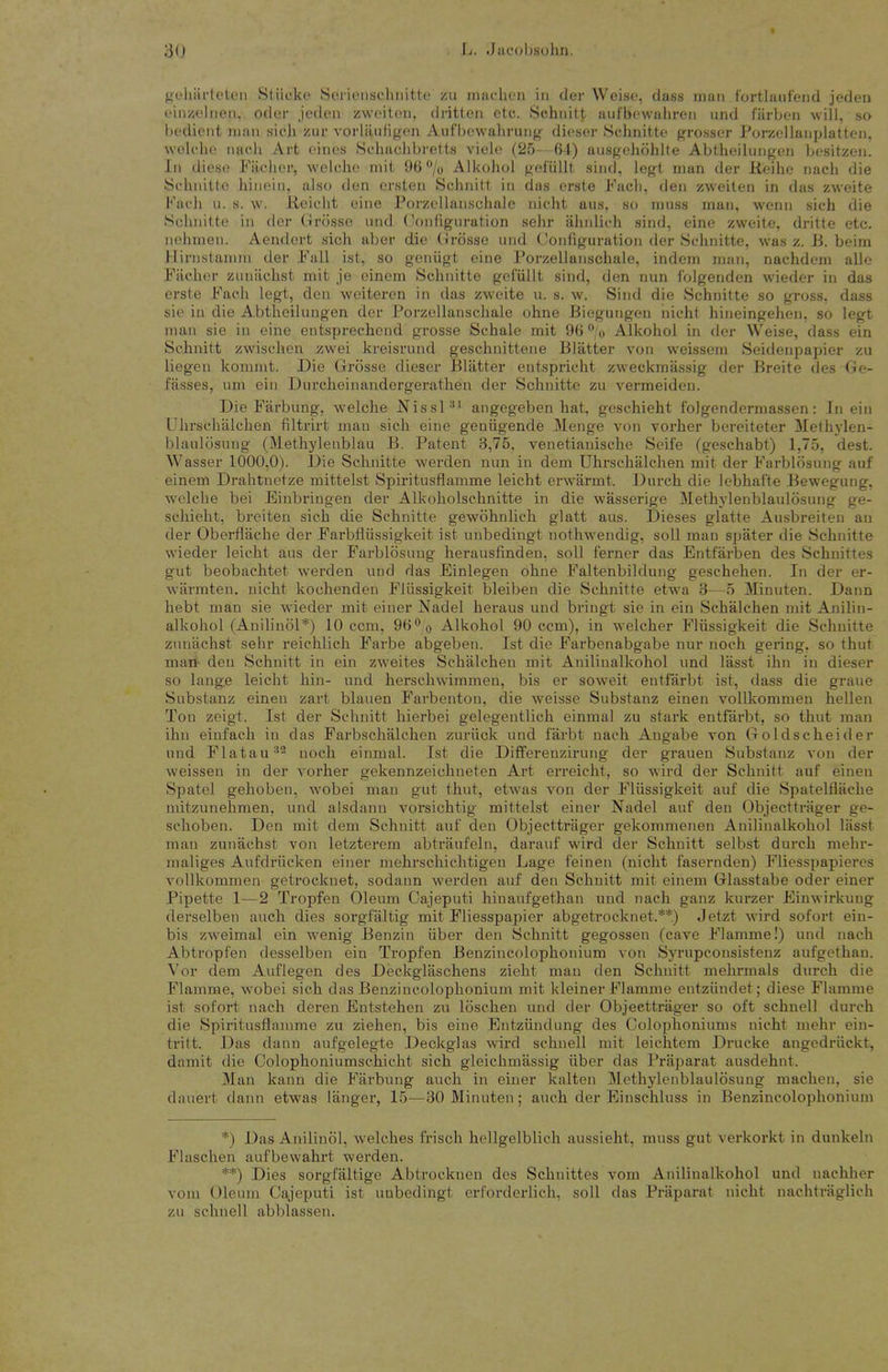 Ht'liiirteten Stiicke Sericnscluiitfe zu miiclicn in der Weiso, dass man fortlaiifend jeden t'iiizoliien, oder jpdcn zwoitou, dritten etc. Schnitt aul'bewuliren iind farbon will, so bt'di(Mit man sich zur vorlaufigen Aufbowahrung dieser .Schnitte grosser PorzoUanplatten, wolcho nach Art (>in('s Schaclibi'elts vielc (25 64) aiisgehtihlte Abtheiliingen In-sitzen. In diese Fiiciier, weicho mil 06 /o Alkohol gefiillt siud, legt man der lieihe nacli die Schnitte hinein, also den ersten Schnitt in das erste J^'ach, den zweiten in das zweite Kach n. s. w. lieioht eine Porzfllanschale nicht aus. so muss man, wenn sich die Schnitte in der Cirosse und (Joniiguration sehr ahnlich sind, cine zweite, dritte etc. nehnien. Aendcrt sich aber die Grosse und Configuration der Schnitte, was z. B. beim Hirnstanun der Fall ist, so geniigt eine Porzellanschale, indem man, nachdem alio Fach(M' ziitiiichst mit je einem Schnitte gefiillt sind, den nun folgenden wieder in das erste Fach legt, den weiteren in das zw'oite u. s. w. Sind die Schnitte so gross, dass sie in die Abtheilungen der Porzellanschale ohne Biegungen nicht hineingehen, so legt man sie in eine entsprecheud grosse Schale mit 96 o Alkohol in der Weise, dass ein Schnitt zwischen zwei kreisrund geschnittene Blatter von weissem Seidenpapier zu liegen komint. Die Grosse dieser Blatter entspricht zweckmiissig der Breite des Ge- fasses, um ein Durcheinandergerathen der Schnitte zu vermeiden. Die Farbung, welche Nissl^^ angegeben hat, geschieht folgendcrmassen: In ein Uhrschalchen filtrirt man sich eine geniigende Menge von vorher bereiteter Methylen- blaulosung (Methylenblau B. Patent 3,75. venetianische Seife (geschabt) 1,75, dest. Wasser 1000,0). I)ie vSchnitte werden nun in dem Uhrschalchen mit der Farblosung auf einem Drahtnetze mittelst Spiritusflamme leicht erwarmt. Durch die lebhai'te Bewegung, welche bei Einbringen der Alkoholschnitte in die wasserige Methylenblaulosung ge- schieht, breiten sich die Schnitte gewohnlich glatt aus. Dieses glatte Ausbreiten an der Oberflache der Farbfliissigkeit ist unbediugt nothwendig, soli man spater die Schnitte wieder leicht aus der Farblosung herausfindeu, soil ferner das Entfarben des Schuittes gut beobachtet werden und das Einlegeu ohne Faltenbildung geschehen. In der er- wiirmten. nicht kochenden Fliissigkeit bleiben die Schnitte etwa 3—5 Minuten. Dann hebt man sie wieder mit einer Nadel heraus und bringt sie in ein Schalchen mit Anilin- alkohol (Auiliniil*) 10 ccm, 96*' o Alkohol 90 ccm), in welcher Fliissigkeit die Schnitte zuiiachst sehr reichlich Farbe abgeben. Ist die Farbenabgabe nur noch gering, so thut man- den Schnitt in ein zweites Schalchen mit Aniliualkohol und lasst ihn in dieser so lange leicht hin- und herschwimmen, bis er soweit entfarbt ist, dass die graue Substanz einen zart blauen Farbenton, die weisse Substanz einen vollkommen hellen Ton zeigt. Ist der Schnitt hierbei gelegentlich einmal zu stark entfarbt, so thut man ihn einfach in das Farbschalchon zuriick und farbt uach Angabe von Goldscheider und Flatau''^ noch einmal. Ist die Differenzirung der grauen Substanz von der weissen in der vorher gekennzeichueten Art erreicht, so wird der Schnitt auf einen Spatel gehoben, wobei man gut thut, etwas von der Fliissigkeit aul' die Spatelflache mitzunehmen, und alsdann vorsichtig mittelst einer Nadel auf den Objecttriiger ge- schoben. Den mit dem Schnitt auf den Objecttrager gekommenen Aniliualkohol lasst man zunachst von letzterem abtraufeln, darauf wird der Schnitt selbst durch mehi'- maliges Aufdriicken einer mehrschichtigeu Lage feinen (nicht fasernden) Fliesspapieres vollkommen getrocknet, sodann werden auf den Schnitt mit einem Glasstabe oder einer Pipette 1—2 Tropfen Oleum Cajeputi hinaufgethan und nach ganz kurzer Einwirkung derselben audi dies sorgfaltig mit Fliesspapier abgetrocknet.**) Jetzt wird sofort ein- bis zweimal ein wenig Benzin fiber den Schnitt gegossen (cave Flamme!) und nach Abtropfen desselben ein Tropfen Benzincolophonium von Syrupconsistenz aufgethau. Vor dem Auflegen des Deckglaschens zieht man den Schnitt mehrmals durch die Flamme, wobei sich das Benzincolophonium mit kleiner Flamme entziindet; diese Flamme ist sofort nach deren Entstehen zu loschen und der Objecttrager so oft schnell durch die Spiritusflamme zu Ziehen, bis eiue Entziindung des Colophoniums nicht mehr ein- tritt. Das dann aufgelegte Deckglas wird schnell mit leichtem Drucke angedriickt, damit die ColophoniumscMcht sich gleicbmassig liber das Praparat ausdehnt. Man kann die Farbung auch in einer kalten ]\Icthylenblaul6sung machen, sie dauert dann etwas langer, 15—30 Minuten; auch der Einschluss in Benzincolophonium *) Das Anilinol, welches frisch hellgelblich aussieht, muss gut verkorkt in dunkeln Flaschen aufbewahrt werden. **) Dies sorgfiiltige Abtrocknen des Schuittes vom Aniliualkohol und nachher vom Oleum Cajeputi ist unbedingt erforderlich, soil das Praparat nicht nachtriiglich zu schnell abblassen.