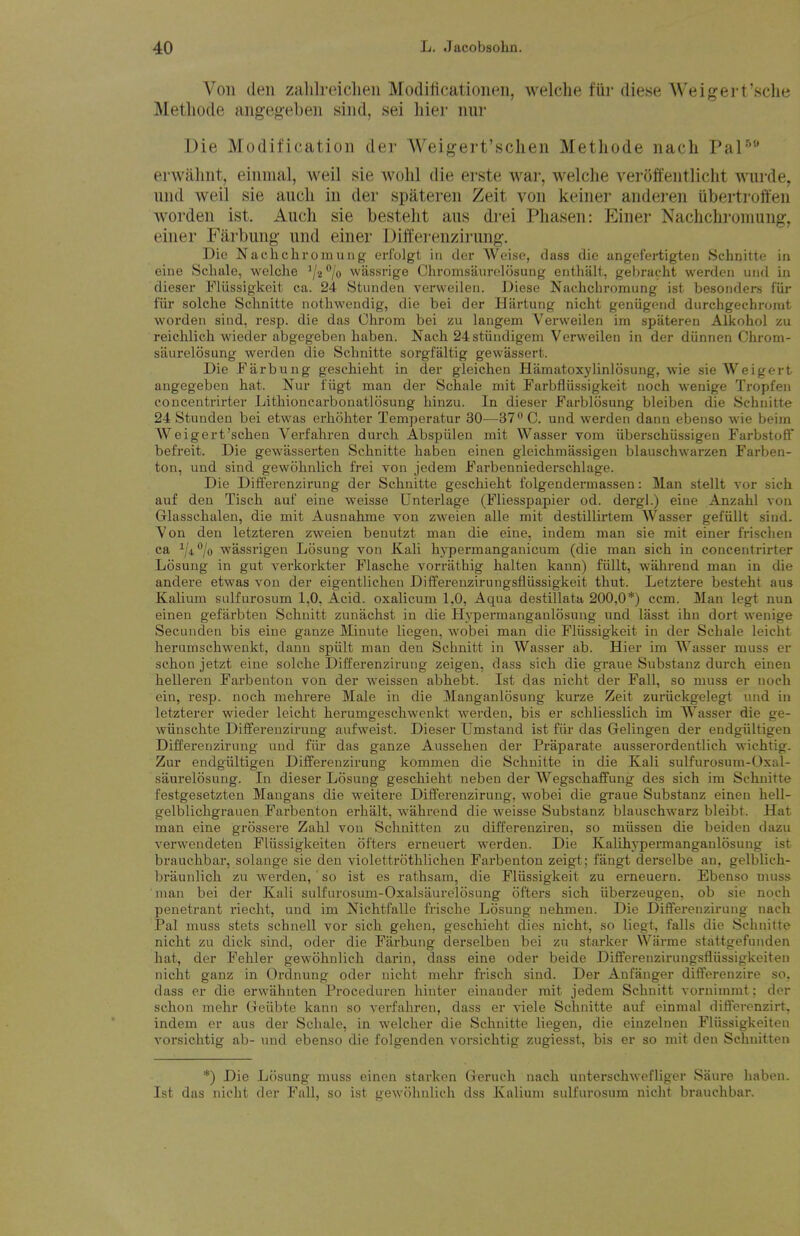 Von den zalilreiclieii Modiiicationen, welclie fiir diese Weigert'sclie Metliode angeg'eben sind, sei liier nur Die Modification dei- Weigert'sclien Methode nach Pal'*'* erwahnt, einnial, weil sie wolil die erste war, welclie verolfentlicht wurde, und weil sie aucli in der spateren Zeit von keiner anderen Ubertroften worden ist. Auch sie besteht aus drei Phasen: p]iner Nachchromung, einer Farbung und einer Differenzirimg. Die Naehchromung erfolgt in der Woiso, dass die angofertigten Schnitte iu eine Schale, welclie wtissrige Chromsaurolosung enthalt, gebracht werden und in dieser lliissigkcit ea. 24 Stunden verweilen. Diese Naehchromung ist besonders fur fiir solclie Schnitte nothweudig, die bei der Hartung nicht geniigend durchgechronit worden sind, resp. die das Ohrom bei zu langem Verweilen im spateren Alkohol zu reichlich wieder abgegeben haben. Nach 24 stiindigem Verweilen in der diinnen Chrom- siiurelosung werden die Schnitte sorgfaltig gewassert. Die JTarbung geschieht in der gleichen Hiimatoxylinlosung, wie sie Weigert angegeben hat. Nur fiigt man der Schale mit Farbfliissigkeit noch wenige Tropfen concentrirter Lithioncarbonatlosung hinzu. In dieser Farblosung bleiben die Schnitte 24 Stunden bei etwas erhohter Temperatur 30—ST^C. und werden dann ebenso wie beim Weigert'scheu Verfahren durch Abspiilen mit Wasser vom iiberschiissigen Farbstoff befreit. Die gewasserten Schnitte haben einen gleichmassigen blauschwarzen Farben- ton, und sind gewohnlich frei von jedem Farbenniederschlage. Die Differenzirung der Schnitte geschieht folgendermassen: Man stellt vor sich auf den Tisch auf eine weisse Unterlage (Fliesspapier od. dei-gl.) eine Anzahl vou Glasschalen, die mit Ausnahme von zweien alle mit destillirtem AVasser gefiillt sind. Von den letzteren zweien benutzt man die eine, indem man sie mit einer frischen ca V***/© wassrigen Losung von Kali hypermanganicum (die man sich in concentrirter Losung in gut verkorkter Flasche vorrathig halten kann) fiillt, wahrend man in die andere etwas vou der eigentlichen Differeuzirungsfliissigkeit thut. Letztere besteht aus Kalium sulfurosum 1,0, Acid, oxalicum 1.0, Aqua destillata 200,0*) ccm. Man legt nun einen gefarbten Schnitt zunachst in die Hypermanganlosung und lasst ihn dort wenige Secunden bis eine ganze Minute liegen, wobei man die Fliissigkeit in der Schale leicht herumschwenkt, dann spiilt man den Schnitt in Wasser ab. Hier im Wasser muss er schon jetzt eine solche Differenzirung zeigen, dass sich die graue Substauz durch einen helleren Farbenton von der weissen abhebt. Ist das nicht der Fall, so muss er noch ein, resp. noch mehrere Male in die Mauganlosung kurze Zeit zuriickgelegt und in letzterer wieder leicht herumgeschwenkt werden, bis er schliesslich im Wasser die ge- wiinschte Differenzirung aufweist. Dieser Umstaud ist fiir das Gelingen der endgiiltigen Differenzirung und fiu' das ganze Aussehen der Praparate ausserordentlich wichtig. Zur endgiiltigen Differenzirung kommen die Schnitte in die Kali sulfurosum-Oxal- saurelosnug. In dieser Losung geschieht neben der Wegschaffung des sich im Schnitte festgesetzten Mangans die weitere Differenzirung, wobei die graue Substanz einen hell- gelblichgraaen Farbenton erhalt, wahrend die weisse Substanz blauschwarz bleibt. Hat man eine grossere Zahl von Schnitten zu differenziren, so miissen die beiden dazu verwendeteu Fliissigkeiten otters erneuert werden. Die Kalihypermanganlosung ist brauchbar, solange sie den violettrothlichen Farbenton zeigt; fangt derselbe an, gelblich- braunlich zu werden, ' so ist es rathsam, die Fliissigkeit zu erneuern. Ebenso muss man bei der Kali sulfurosum-Oxalsiiurelosung oftei's sich iiberzeugen, ob sie noch penetrant riecht, und im Nichtfalle frische Losung uehmen. Die Differenzirung nach Pal muss stets schnell vor sich gehen, geschieht dies nicht, so liegt, falls die Schnitte nicht zu dick sind, oder die Farbung derselben bei zu starker Wiirme stattgefunden hat, der Fehler gewohnlich darin, dass eine oder beide Differenzirungsfhissigkeiten nicht ganz in Oi-dnung oder nicht mehr frisch sind. Der Anfanger differenzire so, dass er die erwahnten Proceduren hinter einander rait jedem Schnitt vornimmt; der schon mehr Greiibte kann so verfahren, dass er viele Schnitte auf einmal differenzirt, indem er aus der Schale, in welcher die Schnitte liegen, die einzelueu Fliissigkeiten vorsichtig ab- und ebenso die folgenden vorsichtig zugiesst, bis er so mit den Schnitten *) Die Losung muss einen starken (xeruch nach unterschwefliger Saure haben. Ist das nicht der Fall, so ist gewohnlich dss Kalium sulfurosum nicht brauchbar.