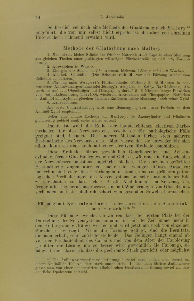 Scliliesslicli sei nocli eine Metliode der Gliafarbung nacli Mall or j-'* ang-efulirt, die, von mir selbst iiiclit erjjrobt ist, die aber von einzelnen Untersudiern riiliniend erwahnt wird. Methode der Gliafarbung nacli Mallory, 1. Man hartet kleine Stiicke des frischen Materials 4-—7 Tage in einer Mischung aus gleiclien Theilen einer gesattigten wasserigen Pikrinsaurelosung und 5 <*/o Formol- losung. 2. Auswaschen in Wasser. 3. Einlcgen der Stiicke in 2% Ammon. bichroni. Losung auf 1—2 Wochen. 4. Alkohol. Celloidin. (Die Schnitte rath M. vor der Farbung wieder vora Celloidin zu befreien.) 5. Farbung nach Weigert's Fibrinmethode: Farbung 5 — 15 Minuten in con- ceutrirter Anilinwassergentianaviolettlosung,*) Abspulen in 0,6% Na CI Losung. Ab- trocknen auf dem Objecttrager mit Fliesspapier, darauf 2—3 Minuten langes Einwirken -von .Todjodkaliumlosung (1:2:100), wiederum Abtrocknen mit Fliesspapier. Entfarben in Auilinol und Xylol zu gleichen Theilen; Entfernen dieser Mischung durch reines Xylol. 6. Kanadabalsam. Als beste Contrastfarbung wird eine Beimengung von etwas Fuchsin zu dem Anilinol-Xylol empfohlen. Ueber eine andere Methode von Mallory, wo Axencylinder und Gliafasern gleichzeitig gefarbt sind, siehe weiter unten.) Damit ist wohl die. Eeihe der hauptsaclilichen electiven Farbe- niethoden fiir das Nervensystem, soweit sie Mr pathologische Falle geeignet sind, beendet. Die anderen Methoden farben stets melirere Bestandtlieile des Nervensystems. Man verwendet sie entweder fiir sich allein, kann sie aber auch mit einer electiven Methode combinii-en. Diese Methoden farben gewohnlich GangHenzellen iind Achseu- cylinder, ferner Glia-Bindegewebe und Gefasse, wahrend die Markscheiden der Nervenfasern meistens ungefarbt bleiben. Die einzelnen gefarbten BestandtheUe zeigen aber ein mehr oder weniger diffuses Aussehen; immerhin sind viele dieser Farbungen imstande, uns von gi'oberen patho- logischen Veranderungen des Nervensj'Stems ein sehr anschauliches Bild zu verschaffen, so dass sich z. B. alle NeubUduugen im Nervensystem, ferner alle Degenerationsprocesse, die mit Wucherungen von Gliasubstanz verbunden sind etc., dadurch scharf vom gesunden Gewebe herausheben. Farbung mit Neutralem Carmin oder Carminsaurem Ammoniak nach Gerlach.'!-  Diese Farbung, welche vor Jahren fast den ersten Platz bei der Darstellung des Nervensystems einnahm, ist mit der Zeit immer mehr in den Hintergrund gedrangt worden und wii'd jetzt nur noch von einzelnen Forschern bevorzugt. Weiin die Farbung gelingt, sind die Eesultate. die man erhalt, sehr zufiiedenstellende. Das Gelingen hangt einmal ab von der Beschaffenheit des Carmins und von dem Alter der Farblosung (je alter die Losung, um so besser wd gewohnlich die Farbung). sie hangt ferner davon ab, dass das gechromte Stiick garnicht, oder moglichst *) Die Anilinwassergentianaviolettlosung bereitct man, indem man zuerst ca. 5 ccm Anilinol in 100 Aq. dest. stark umschiittelt. In das dann filtrirte Anilinwassor giesst man von einer concentrii'ten alkoholischen Geutianaviolottlosung soviol zu, dass deutliche Opalescenz entsteht.