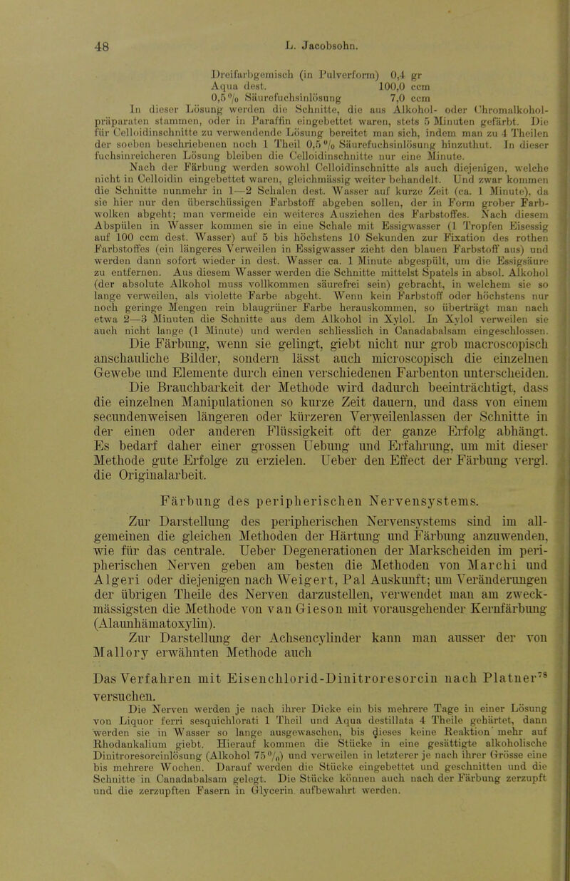 I)reifai-l)geinisch (in rulvcrform) 0,4 gr Aqua dest. 100,0 ccm 0,5/o iSaiirefuchsiiilosung 7,0 ccm In dieser Lcisung werden die Schnitte, die aus Alkohol- oder Chromalkohol- priiparaten stammcn, oder in Paraffin eingebettet waren, stets 5 Minuten gefarbt. Die i'iir Celloidinschnifte zn verwendcndc Losung bereitet man sich, indom man zu 4 Theilcn der soebon bescliriebenen nocli 1 TJieil 0,5 /o Siiurefuchsiulosung hinzuthut. In dieser l\ichsiureicheren Losung bleiben die Celloidinschnifte nur eine Minute. Nach der Farbung werden sowolil Celloidinschnitte als audi diejenigen, welche nicht in Celloidin eingebettet waren, gleichmassig welter behandelt. Und zwar konimcn die Sclinitte nunmehr in 1—2 Sclialen dest. Wasser auf kurze Zeit (ca. 1 Minute), da sie hier nur den iiberschiissigen Parbstoff abgeben sollen, der in Form grober Farb- wolken abgeht; man vermeide ein weiteres Ausziehen des Farbstoffes. Xach diesein Abspiilen in Wasser kommen sie in eine Schale rait Essig^'asser (1 Tropfen Eisessig auf 100 ccm dest. Wasser) auf 5 bis hoclistens 10 Sekunden zur Fixation des rothen Farbstoffes (ein langeres Verweilen in Essigwasser zieht den blauen Farbstoff aus) und werden danu sofort wieder in dest. Wasser ca. 1 Minute abgespiilt, um die Essigsaure zu entfernen. Aus diesem Wasser werden die Schnitte mittelst Spatels in absol. Alkohol (der absolute Alkohol muss vollkommen saurefrei sein) gebracht, in welchem sie so lange verweilen, als violette Farbe abgeht. Wenn kein Farbstoli oder hochstens nur noch geringe Meugen rein blaugriiner Farbe herauskommen, so Ubertragt man nach etwa 2—3 Minuten die Schnitte aus dem Alkohol in Xylol. In Xylol verweilen sie audi nicht lange (1 3Iiuufe) und werden schliesslich in Canadabalsam eingeschlossen. Die Farbung, wenn sie gelingt, giebt nicht nur grob macroscopisch anschauliche Bilder, sondern lasst auch microscopisch die einzelnen Gewebe und Elemente durch einen verschiedenen Farbenton untersclieiden. Die Braucbbarkeit der Methode wird dadurch beeintrachtigt, dass die einzelnen Manipulationen so kurze Zeit dauern, und dass von einem secundenweisen langeren oder kiirzeren Ver^veilenlassen der Sclinitte in der einen oder anderen Fliissigkeit oft der ganze Erfolg abliangt. Es bedarf daher einer grossen Uebung und Erfalirung, um mit dieser Methode gute Erfolge zu erzielen. Ueber den Effect der Farbung vergl. die Originalarbeit. Farbung des peripherischen Nervensystems. Zui' Darstellung des peripherischen Nervensystems sind im all- gemeinen die gleichen Methoden der Hartung und Farbung anzuwenden, wie fiir das centrale. Ueber Degenerationen der Markscheiden im peri- pherischen Nerven geben am besten die Methoden von Marchi und Algeri oder diejenigen nach Weigert, Pal Auskunft; um Yeranderungen der iibrigen Theile des Nerven darzustellen, verwendet man am zweck- massigsten die Methode von van Gieson mit vorausgehender Kernfarbung (Alaunhamatoxylin). Zur Darstellung der Achsencylinder kann man ausser der von Mall or y erwahnten Methode auch DasVerfahren mit Eisenchlorid-Dinitroresorcin nach Platner'^® versuchen. Die Nerven werden je nach ihrer Dicke ein bis melirere Tage in einer Losung von Liquor ferri sesquiclilorati 1 Theil und Aqua destillata 4 Theile gehartet, dann werden sie in Wasser so lange ausgewaschen, bis dieses keine Keaktion mehr auf Rhodankalium giebt. Hierauf kommen die Stiicke in eine gesattigte alkoholische Dinitroresorcinlosung (Alkohol 75%) verweilen in letzterer je nach ihrer Grosse eine bis mehrere Wocheu. Darauf werden die Stiicke eingebettet und gesdinitten und die Schnitte in Canadabalsam gelegt. Die Stiicke kcinnen auch nach der Farbung zerzupft und die zerzupften Fasern in Glycerin aufbewahrt werden.