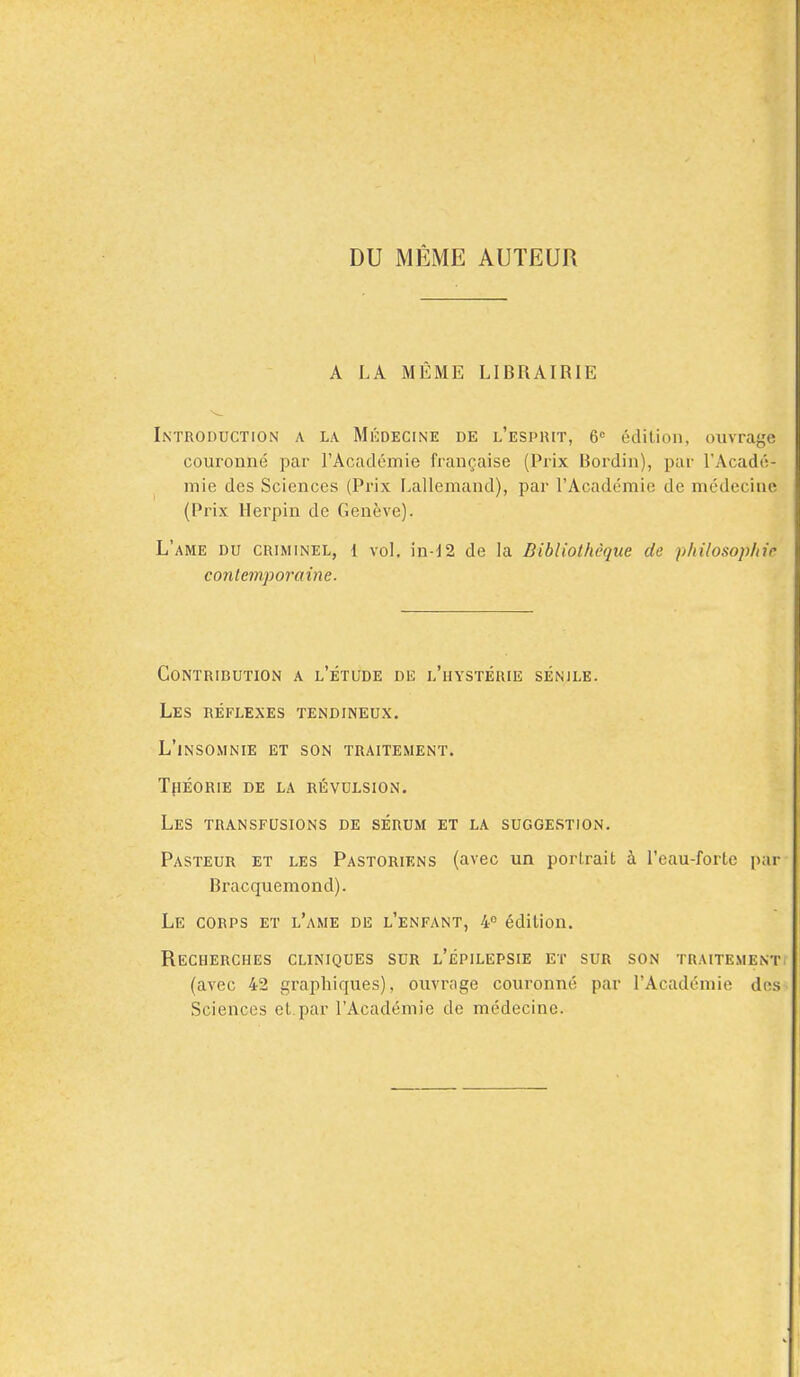 DU MEME AUTEUR A LA MEME LIBRAIRIE Introduction a la Medecine de l'esprit, 6c edition, ouvrage couronne par l'Academie francaise (Prix Bordin), par l'Acade- mie des Sciences (Prix Lal'lemand), par l'Academie de medecine' (Prix Herpin de Geneve). L'ame du criminel, 1 vol, in-12 de la Bibliolheque de philosophic contemporaine. Contribution a l'etude de l'hysterie senile. Les reflexes tendineux. l'lnsomnie et son traitement. tpeorie de la revulsion. les transfusions de serum et la suggestion. Pasteur et les Pastoriens (avec un portrait a l'eau-forte par Bracquemond). Le corps et l'ame de l'enfant, 4° edition. ReCHERCHES CLINIQUES SUR l'epILEPSIE ET SUR SON TRAITEMENT (avec 42 graphiques), ouvrage couronne par l'Academie des Sciences et.par l'Academie de medecine.