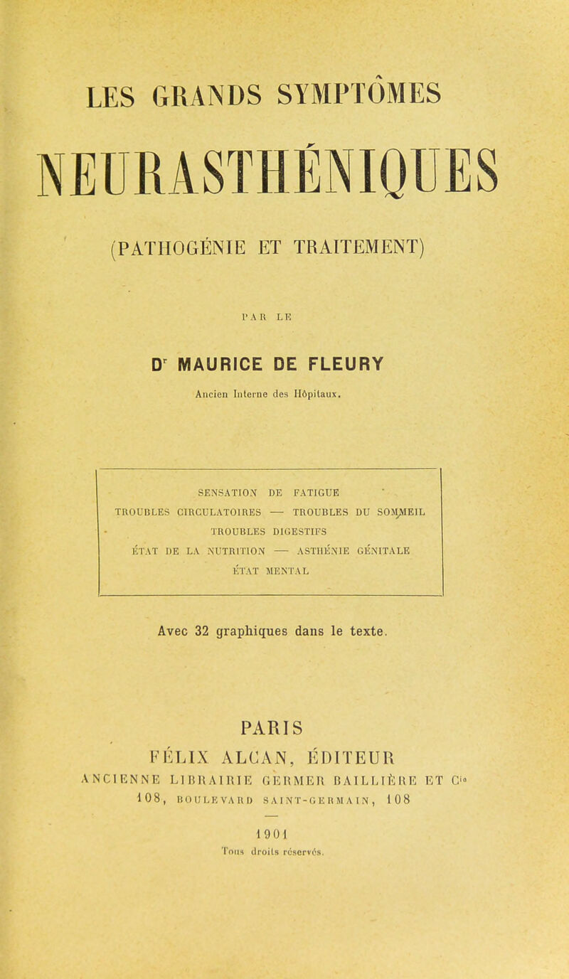 NEURASTHENIQTJES (PAT HO GEN IE ET TRAITEMENT) PAB LK Dr MAURICE DE FLEURY Ancien Interne des H6pilaux. SENSATION DE FATIGUE TROUBLES CIRCULATOIRES — TROUBLES DU SOMJME1L TROUBLES DIGESTIFS ETAT I)E LA NUTRITION — ASTI1E.NIE GENITALE ETAT MENTAL Avec 32 graphiques dans le texte. PARIS FELIX ALCAN, EDITEUR A'NCIENNE LIBRAIRIE GERMER BAILLIERE ET O 108, BOULEVARD SAINT-GERMAIN, 108 19 01 Tom droits roscrvrs.