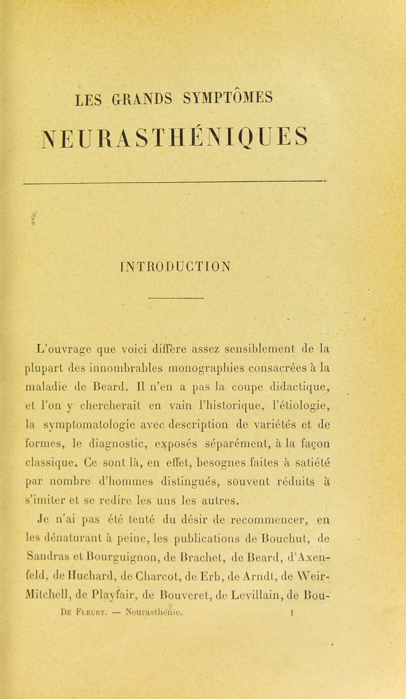 NEURASTHENIQUES INTRODUCTION L'ouvrage que voici differe assez sensiblement de la plupart des innombrables monograpbies consacrees a la maladie dc Beard. II n'en a pas la coupe didactique, et Ton y cbercberait en vain l'historique, l'etiologie, la symptomalologie avcc description de variet6s ct de formes, le diagnostic, exposes separemcnt, a la fagon classique. Ce sont la, en effet, besognes faites a satiety par nornbre d'homines distingues, souvent reduits a s'imiter et se redire les uns les autres. Jc n'ai pas ele tente du desir de recomnKMiccr, en lea d6naturant ;i peine, les publications de Bouchut, de Sandras et Bourguignon, de Bracbet, de Beard, d'Axen- feld, de Ilucbard, de Cbarcot, de Erb, de Arndt, de Weir- Mitcbell, dc Playfair, de Bouveret, de Levillain, de Bou-