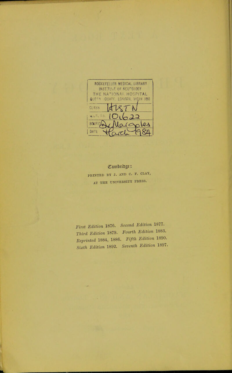 ROCKEFEtLFR MEDICAL LIBRARY INSTiTU iH OF NCITOIOGY THE NATIONAL HOSPITAL Qurr'i sQUARE, LONOON, WC1N 3BG (Cambritige: PRINTED B1 J. AND C. F. CLAT, AT THE UNIVERSITY PRESS. First Edition 1876. Second Edition 1877. Third Edition 1879. JFourtfc 1883. Reprinted 1884, 1886. Ftftt Edition 1890. Stath Edition 1892. Seventh Edition 1897.