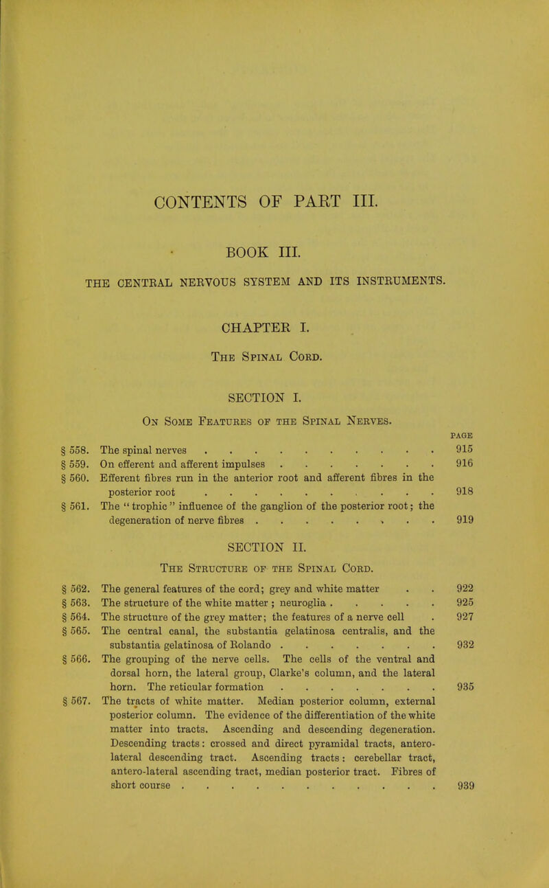 BOOK III. THE CENTEAL NERVOUS SYSTEM AND ITS INSTRUMENTS. CHAPTEK I. The Spinal Cord. SECTION I. On Some Features op the Spinal Nerves. page § 558. The spinal nerves 915 § 559. On efferent and afferent impulses 916 § 560. Efferent fibres run in the anterior root and afferent fibres in the posterior root 918 § 561. The  trophic  influence of the ganglion of the posterior root; the degeneration of nerve fibres 919 SECTION II. The Structure of the Spinal Cord. § 562. The general features of the cord; grey and white matter . . 922 § 563. The structure of the white matter ; neuroglia 925 § 564. The structure of the grey matter; the features of a nerve cell . 927 § 565. The central canal, the substantia gelatinosa centralis, and the substantia gelatinosa of Rolando 932 § 566. The grouping of the nerve cells. The cells of the ventral and dorsal horn, the lateral group, Clarke's column, and the lateral horn. The reticular formation 935 § 567. The tracts of white matter. Median posterior column, external posterior column. The evidence of the differentiation of the white matter into tracts. Ascending and descending degeneration. Descending tracts: crossed and direct pyramidal tracts, antero- lateral descending tract. Ascending tracts: cerebellar tract, antero-lateral ascending tract, median posterior tract. Fibres of short course 939