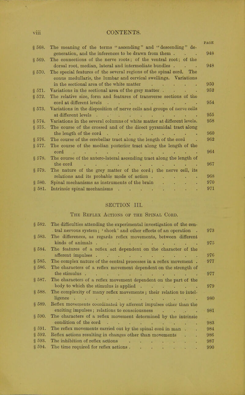 PAGE § 568. The meaning of the terms ascending and descending de- generation, and the inferences to be drawn from them . . . 948 § 569. The connections of the nerve roots; of the ventral root; of the dorsal root, median, lateral and intermediate bundles . . . 948 § 570. The special features of the several regions of the spinal cord. The conus medullaris, the lumbar and cervical swellings. Variations in the sectional area of the white matter 950 § 571. Variations in the sectional area of the grey matter .... 952 § 572. The relative size, form and features of transverse sections of the cord at different levels 954 § 573. Variations in the disposition of nerve cells and groups of nerve cells at different levels . . ■ 955 § 574. Variations in the several columns of white matter at different levels. 958 § 575. The course of the crossed and of the direct pyramidal tract along the length of the cord 960 § 576. The course of the cerebellar tract along the length of the cord . 962 § 577. The course of the median posterior tract along the length of the cord 964 § 578. The course of the antero-lateral ascending tract along the length of the cord 967 § 579. The nature of the grey matter of the cord; the nerve cell, its relations and its probable mode of action 968 § 580. Spinal mechanisms as instruments of the brain .... 970 § 581. Intrinsic spinal mechanisms 971 SECTION III. The Reflex Actions op the Spinal Coed. § 582. The difficulties attending the experimental investigation of the cen- tral nervous system; ' shock' and other effects of an operation . 973 § 583. The differences, as regards reflex movements, between different kinds of animals . 975 § 584. The features of a reliex act dependent on the character of the afferent impulses . 976 § 585. The complex nature of the central processes in a reflex movement . 977 § 586. The characters of a reflex movement dependent on the strength of the stimulus 977 § 587. The characters of a reflex movement dependent on the part of the body to which the stimulus is applied . . . . . . 979 § 588. The complexity of many reflex movements ; their relation to intel- ligence 980 § 589. Keflex movements coordinated by afferent impulses other than the exciting impulses; relations to consciousness .... 981 § 590. The characters of a reflex movement determined by the intrinsic condition of the cord 983 § 591. The reflex movements carried out by the spinal cord in man . . 984 § 592. Reflex actions resulting in changes other than movements . . 986 § 593. The inhibition of reflex actions 987 § 594. The time required for reflex actions 990