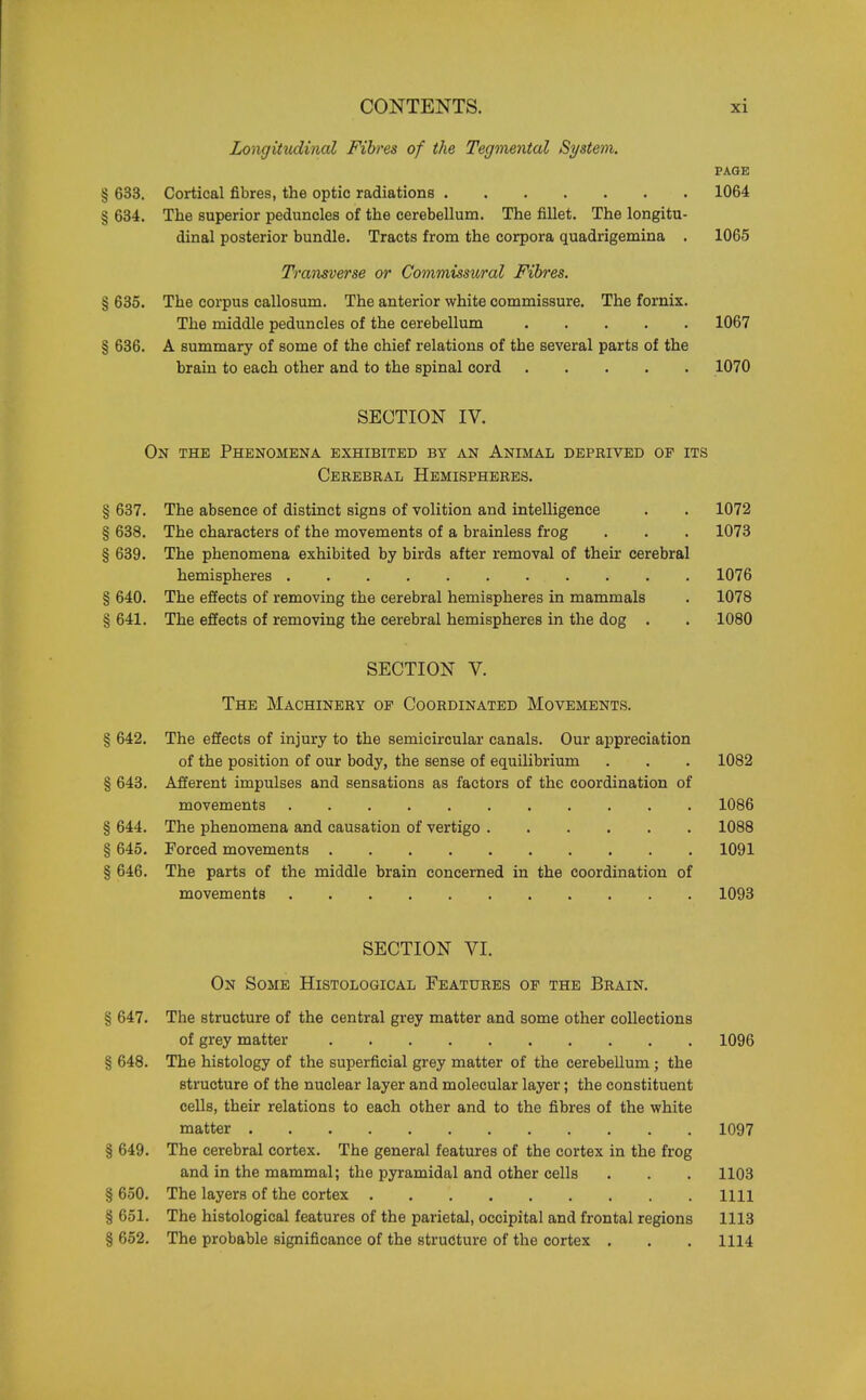 Longitudinal Fibres of the Tegmental System. PAGE § 633. Cortical fibres, the optic radiations 1064 § 634. The superior peduncles of the cerebellum. The fillet. The longitu- dinal posterior bundle. Tracts from the corpora quadrigemina . 1065 Transverse or Commissural Fibres. § 635. The corpus callosum. The anterior white commissure. The fornix. The middle peduncles of the cerebellum 1067 § 636. A summary of some of the chief relations of the several parts of the brain to each other and to the spinal cord 1070 SECTION IV. On the Phenomena exhibited by an Animal deprived of its Cerebral Hemispheres. § 637. The absence of distinct signs of volition and intelligence . . 1072 § 638. The characters of the movements of a brainless frog . . . 1073 § 639. The phenomena exhibited by birds after removal of their cerebral hemispheres 1076 § 640. The effects of removing the cerebral hemispheres in mammals . 1078 § 641. The effects of removing the cerebral hemispheres in the dog . . 1080 SECTION V. The Machinery op Coordinated Movements. § 642. The effects of injury to the semicircular canals. Our appreciation of the position of our body, the sense of equilibrium . . . 1082 § 643. Afferent impulses and sensations as factors of the coordination of movements 1086 § 644. The phenomena and causation of vertigo 1088 § 645. Forced movements 1091 § 646. The parts of the middle brain concerned in the coordination of movements 1093 SECTION VI. On Some Histological Features of the Brain. § 647. The structure of the central grey matter and some other collections of grey matter 1096 § 648. The histology of the superficial grey matter of the cerebellum ; the structure of the nuclear layer and molecular layer; the constituent cells, their relations to each other and to the fibres of the white matter 1097 § 649. The cerebral cortex. The general features of the cortex in the frog and in the mammal; the pyramidal and other cells . . . 1103 § 650. The layers of the cortex 1111 § 651. The histological features of the parietal, occipital and frontal regions 1113 § 652. The probable significance of the structure of the cortex . . . 1114