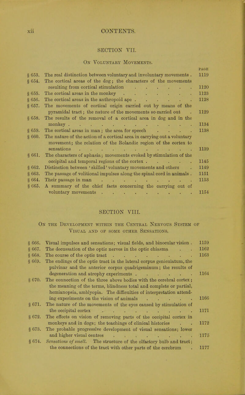 SECTION VII. On Voluntary Movements. PAGE § 653. The real distinction between voluntary and involuntary movements . 1119 § 654. The cortical areas of the dog; the characters of the movements resulting from cortical stimulation 1120 § 655. The cortical areas in the monkey 1123 § 656. The cortical areas in the anthropoid ape 1128 § 657. The movements of cortical origin carried out by means of the pyramidal tract; the nature of the movements so carried out . 1129 § 658. The results of the removal of a cortical area in dog and in the monkey 1134 § 659. The cortical areas in man ; the area for speech .... 1138 § 660. The nature of the action of a cortical area in carrying out a voluntary movement; the relation of the Eolandic region of the cortex to sensations 1139 § 661. The characters of aphasia; movements evoked by stimulation of the occipital and temporal regions of the cortex 1145 § 662. Distinction between ' skilled' voluntary movements and others . 1149 § 663. The passage of volitional impulses along the spinal cord in animals . 1151 § 664. Their passage in man 1153 § 665. A summary of the chief facts concerning the carrying out of voluntary movements 1154 SECTION VIII. On the Development within the Central Nervous System of Visual and of some other Sensations. § 666. Visual impulses and sensations; visual fields, and binocular vision . 1159 § 667. The decussation of the optic nerves in the optic chiasma . . 1162 § 668. The course of the optic tract 1163 § 669. The endings of the optic tract in the lateral corpus geniculatum, the pulvinar and the anterior corpus quadrigeminum; the results of degeneration and atrophy experiments 1164 § 670. The connection of the three above bodies with the cerebral cortex; the meaning of the terms, blindness total and complete or partial, hemianopsia, amblyopia. The difficulties of interpretation attend- ing experiments on the vision of animals 1166 § 671. The nature of the movements of the eyes caused by stimulation of the occipital cortex 1171 § 672. The effects on vision of removing parts of the occipital cortex in monkeys and in dogs; the teachings of clinical histories . . 1172 § 673. The probable progressive development of visual sensations; lower and higher visual centres 1175 § 674. Sensations of smell. The structure of the olfactory bulb and tract; the connections of the tract with other parts of the cerebrum . 1177
