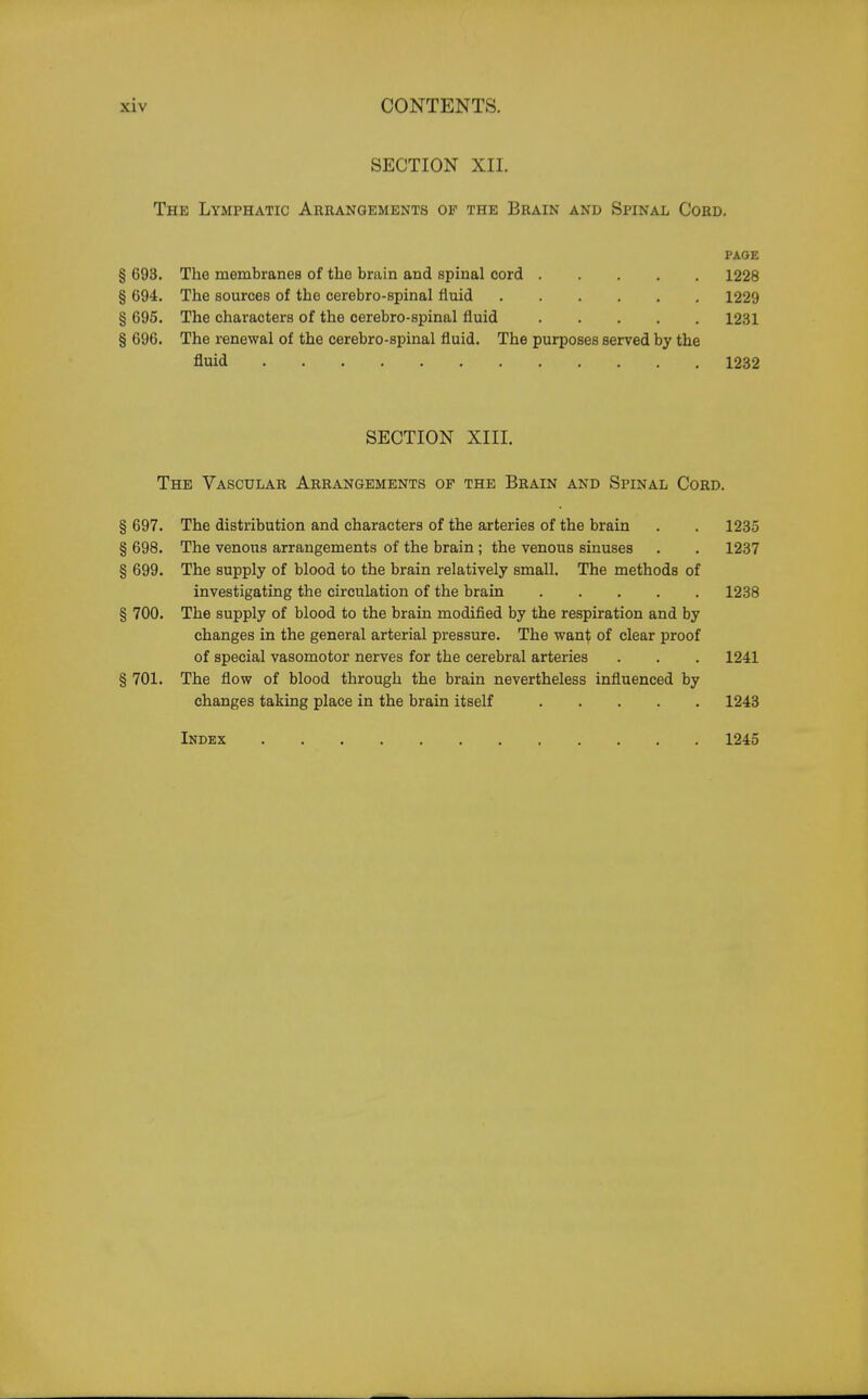 SECTION XII. The Lymphatic Arrangements of the Brain and Spinal Cord. PAGE § 693. The membranes of the brain and spinal cord 1228 § 694. The sources of the cerebro-spinal fluid 1229 § 695. The characters of the cerebro-spinal fluid 1231 § 696. The renewal of the cerebro-spinal fluid. The purposes served by the fluid 1232 SECTION XIII. The Vascular Arrangements op the Brain and Spinal Cord. § 697. The distribution and characters of the arteries of the brain . . 1235 § 698. The venous arrangements of the brain ; the venous sinuses . . 1237 § 699. The supply of blood to the brain relatively small. The methods of investigating the circulation of the brain 1238 § 700. The supply of blood to the brain modified by the respiration and by changes in the general arterial pressure. The want of clear proof of special vasomotor nerves for the cerebral arteries . . . 1241 § 701. The flow of blood through the brain nevertheless influenced by changes taking place in the brain itself 1243 Index 1245