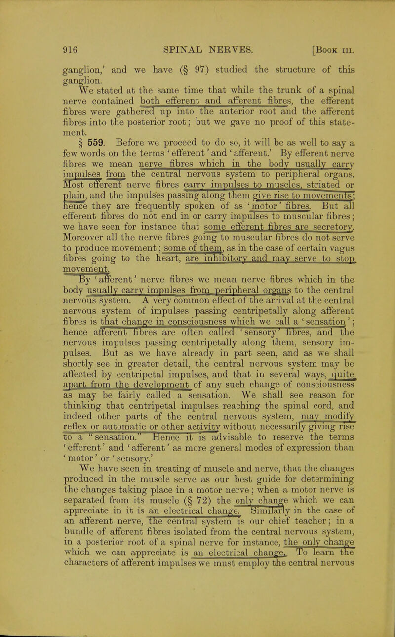 ganglion,' and we have (§ 97) studied the structure of this ganglion. We stated at the same time that while the trunk of a spinal nerve contained both efferent and afferent fibres, the efferent fibres were gathered up into the anterior root and the afferent fibres into the posterior root; but we gave no proof of this state- ment. § 559. Before we proceed to do so, it will be as well to say a few words on the terms ' efferent' and ' afferent.' By efferent nerve fibres we mean nerve fibres which in the body usually carry impulses from the central nervous system to peripheral organs. Most efferent nerve fibres carry impulses to muscles, striated or plain, and the impulses passing along them give rise to movements: nence they are frequently spoken of as ' motor' fibres. But all efferent fibres do not end in or carry impulses to muscular fibres; we have seen for instance that some efferent fibres are secretory. Moreover all the nerve fibres going to muscular fibres do not serve to produce movement; some of them, as in the case of certain vagus fibres going to the heart, are inhibitory and may serve to stop movement. By 'afferent' nerve fibres we mean nerve fibres which in the body usually carry impulses from peripheral organs to the central nervous system. A very common effect of the arrival at the central nervous system of impulses passing centripetally along afferent fibres is that change in consciousness which we call a ' sensation'; hence afferent fibres are often called 'sensory' fibres, and the nervous impulses passing centripetally along them, sensory im- pulses. But as we have already in part seen, and as we shall shortly see in greater detail, the central nervous system may be affected by centripetal impulses, and that in several ways, quite, apart from the development of any such change of consciousness as may be fairly called a sensation. We shall see reason for thinking that centripetal impulses reaching the spinal cord, and indeed other parts of the central nervous system, may modify reflex or automatic or other activity without necessarily giving rise to a  sensation.JJ Hence it is advisable to reserve the terms ' efferent' and ' afferent' as more general modes of expression than ' motor' or ' seusory.' We have seen in treating of muscle and nerve, that the changes produced in the muscle serve as our best guide for determining the changes taking place in a motor nerve; when a motor nerve is separated from its muscle (§ 72) the only change which we can appreciate in it is an electrical change. Similarly in the case of an afferent nerve, the central system is our chief teacher; in a bundle of afferent fibres isolated from the central nervous system, in a posterior root of a spinal nerve for instance, the only change which we can appreciate is an electrical change To learn the characters of afferent impulses we must employ the central nervous