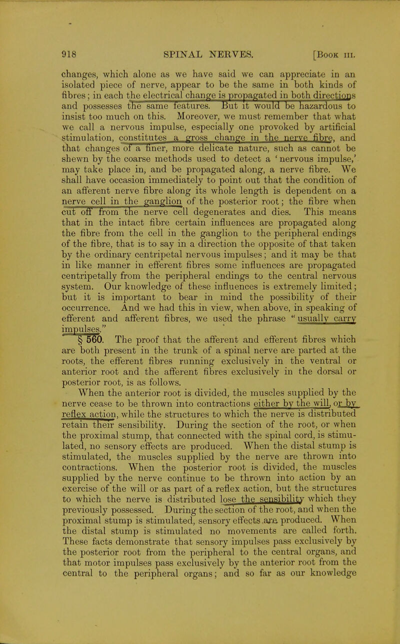 changes, which alone as we have said we can appreciate in an isolated piece of nerve, appear to be the same in both kinds of fibres; in each the electrical change is propagated in both directions and possesses the same features. But it would be hazardous to insist too much on this. Moreover, we must remember that what we call a nervous impulse, especially one provoked by artificial stimulation, constitutes a gross change in the nerve fibre, and that changes 01 a liner, more delicate nature, such as cannot be shewn by the coarse methods used to detect a ' nervous impulse,' may take place in, and be propagated along, a nerve fibre. We shall have occasion immediately to point out that the condition of an afferent nerve fibre along its whole length is dependent on a nerve cell in the ganglion of the posterior root; the fibre when cut off from the nerve cell degenerates and dies. This means that in the intact fibre certain influences are propagated along the fibre from the cell in the ganglion to the peripheral endings of the fibre, that is to say in a direction the opposite of that taken by the ordinary centripetal nervous impulses; and it may be that in like manner in efferent fibres some influences are propagated centripetally from the peripheral endings to the central nervous system. Our knowledge of these influences is extremely limited; but it is important to bear in mind the possibility of their occurrence. And we had this in view, when above, in speaking of efferent and afferent fibres, we used the phrase  usually carry impulses. § 560. The proof that the afferent and efferent fibres which are both present in the trunk of a spinal nerve are parted at the roots, the efferent fibres running exclusively in the ventral or anterior root and the afferent fibres exclusively in the dorsal or posterior root, is as follows. When the anterior root is divided, the muscles supplied by the nerve cease to be thrown into contractions either by the will, or by reflex action, while the structures to which the nerve is distributed retain their sensibility. During the section of the root, or when the proximal stump, that connected with the spinal cord, is stimu- lated, no sensory effects are produced. When the distal stump is stimulated, the muscles supplied by the nerve are thrown into contractions. When the posterior root is divided, the muscles supplied by the nerve continue to be thrown into action by an exercise of the will or as part of a reflex action, but the structures to which the nerve is distributed lose the sensibility which they previously possessed. During the section of the root, and when the proximal stump is stimulated, sensory effects.are produced. When the distal stump is stimulated no movements are called forth. These facts demonstrate that sensory impulses pass exclusively by the posterior root from the peripheral to the central organs, and that motor impulses pass exclusively by the anterior root from the central to the peripheral organs; and so far as our knowledge