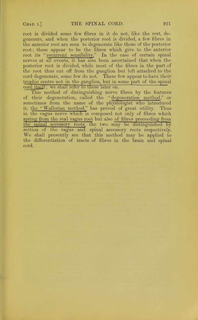 root is divided some few fibres in it do not, like the rest, de- generate, and when the posterior root is divided, a few fibres in the anterior root are seen to degenerate like those of the posterior root; these appear to be the fibres which give to the anterior root its  recurrent sensibility. In the case of certain spinal nerves at all events, it has also been ascertained that when the posterior root is divided, while most of the fibres in the part of the root thus cut off from the ganglion but left attached to the cord degenerate, some few do not. These few appear to have their trophic centre not in the ganglion, but in some part of the spinal cord itself : we shall reter to these later on. This method of distinguishing nerve fibres by the features of their degeneration, called the  degeneration method, or sometimes from the name of the physiologist who introduced it, the  Wallerian method, has proved of great utility. Thus in the vagus nerve which is composed not only of fibres which spring from the real vagus root but also of fibres proceeding from the spinal accessory roots, the two may be distinguished by section of the vagus and spinal accessory roots respectively. We shall presently see that this method may be applied to the differentiation of tracts of fibres in the brain and spinal cord.