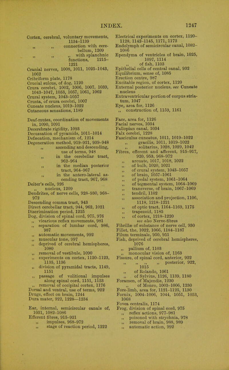 Cortex, cerebral, voluntary movements, 1134-1139 ,, ,, connection with cere- bellum, 1209 „ ,, ,, with splanchnic functions, 1215- 1221 Cranial nerves, 1008, 1011, 1025-1043, 1062 Cribriform plate, 1178 Crucial sulcus, of dog, 1120 Crura cerebri, 1002, 1006, 1007, 1039, 1043-1047, 1053, 1057, 1061, 1062 Crural system, 1043-1057 Crusta, of crura cerebri, 1007 Cuneate nucleus, 1019-1022 Cutaneous sensations, 1189 Deaf-mutes, coordination of movements in, 1090, 1091 Decerebrate rigidity, 1093 Decussation of pyramids, 1011-1014 Defsecation, mechanism of, 1214 Degeneration method, 919-921, 939-948 ,, ascending and descending, use of terms, 948 ,, in the cerebellar tract, 962-964 ,, in the median posterior tract, 964-967 ,, in the antero-lateral as- cending tract, 967, 968 Deiter's cells, 926 ,, nucleus, 1209 Dendrites, of nerve cells, 928-930, 968- 972 Descending comma tract, 943 Direct cerebellar tract, 944, 962, 1021 Discrimination period, 1225 Dog, division of spinal cord, 975, 976 ,, vicarious reflex movements, 981 ,, separation of lumbar cord, 986, 987 ,, automatic movements, 992 ,, muscular tone, 997 ,, deprived of cerebral hemispheres, 1080 ,, removal of vestibule, 1090 ,, experiments on cortex, 1120-1123, 1135, 1136 ,, division of pyramidal tracts, 1149, 1151 ,, passage of volitional impulses along spinal cord, 1151, 1153 ,, removal of occipital cortex, 1176 Dorsal and ventral, use of terms, 922 Drugs, effect on brain, 1244 Dura mater, 922, 1228—1234 Ear, internal, semicircular canals of, 1031, 1082-1086 Efferent fibres, 915-921 impulses, 968-972 ,, stage of reaction period, 1222 Electrical experiments on cortex, 1120- 1128, 1142-1145, 1171,. 1172 Endolymph of semicircular canal, 1082- 1086 Ependyma of ventricles of brain, 1025, 1097, 1114 of fish, 1103 Epithelial cells of central canal, 932 Equilibrium, sense of, 1085 Erection centre, 987 Excitable region, of cortex, 1120 External posterior nucleus, see Cuneate nucleus Extraventricular portion of corpus stria- tum, 1047 Eye, area for, 1126 ,, construction of, 1159, 1161 Face, area for, 1126 Facial nerves, 1034 Fallopian canal, 1034 Falx cerebri, 1228 Fasciculus cuneatus, 1011, 1019-1022 gracilis, 1011, 1019-1022 solitarius, 1028, 1029, 1042 Fibres, efferent and afferent, 915-917, 920, 953, 968-972 arcuate, 1017, 1018, 1022 „ of bulb, 1020, 1021 ,, of crural system, 1043-1057 of brain, 1057-1061 ,, of pedal system, 1061-1064 ,, of tegmental system, 1064-1069 ,, transverse, of brain, 1067-1069 „ tendril, 1102 ,, association and projection, 1106, 1118, 1218-1221 „ of optic tract, 1164-1169, 1175 ,, trapezoid, 1185 ,, of cortex, 1218-1220 see also Nerve-fibres Fibrillar of substance of nerve cell, 930 Fillet, the, 1022, 1066, 1184-1187 Filum terminale, 950, 951 Fish, deprived of cerebral hemispheres, 1076 ,, pallium of, 1103 ,, monocular vision of, 1163 Fissure, of spinal cord, anterior, 922 „ „ ,, „ posterior, 922, 1015 ,, of Eolando, 1061 of Sylvius, 1126, 1139, 1180 Foramen, of Majendie, 1230 of Monro, 1003-1006, 1230 Fore-limb, area for, 1121-1125, 1130 Fornix, 1004-1006, 1044, 1051, 1053, 1068 Fovea centralis, 1174 Frog, division of spinal cord, 975 „ reflex actions, 977-981 „ poisoned with strychnia, 978 ,, removal of brain, 988, 989 ,, automatic action, 992