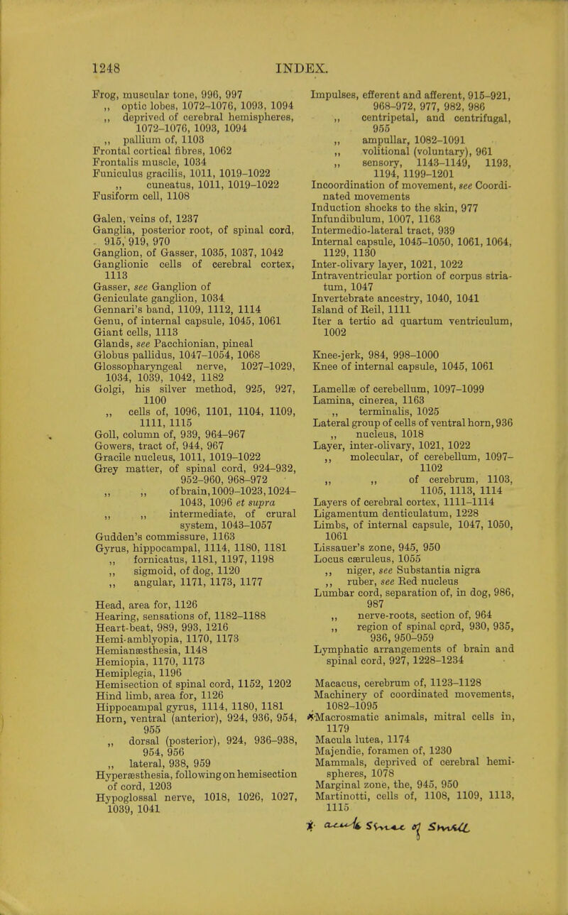 Frog, muscular tone, 996, 997 „ optic lobes, 1072-1076, 1093, 1094 ,, deprived of cerebral hemispheres, 1072-1076, 1093, 1094 ,, pallium of, 1103 Frontal cortical fibres, 1062 Frontalis muscle, 1034 Funiculus gracilis, 1011, 1019-1022 cuneatus, 1011, 1019-1022 Fusiform cell, 1108 Galen, veins of, 1237 Ganglia, posterior root, of spinal cord, 915 919 970 Ganglion, 'of Gasser, 1035, 1037, 1042 Ganglionic cells of cerebral cortex, 1113 Gasser, see Ganglion of Geniculate ganglion, 1034 Gennari's band, 1109, 1112, 1114 Genu, of internal capsule, 1045, 1061 Giant cells, 1113 Glands, see Pacchionian, pineal Globus pallidus, 1047-1054, 1068 Glossopharyngeal nerve, 1027-1029, 1034, 1039, 1042, 1182 Golgi, his silver method, 925, 927, 1100 „ cells of, 1096, 1101, 1104, 1109, 1111, 1115 Goll, column of, 939, 964-967 Gowers, tract of, 944, 967 Gracile nucleus, 1011, 1019-1022 Grey matter, of spinal cord, 924-932, 952-960, 968-972 of brain,1009-1023,1024- 1043, 1096 et supra ,, ,, intermediate, of crural system, 1043-1057 Gudden's commissure, 1163 Gyrus, hippocampal, 1114, 1180, 1181 fornicatus, 1181, 1197, 1198 ,, sigmoid, of dog, 1120 „ angular, 1171, 1173, 1177 Head, area for, 1126 Hearing, sensations of, 1182-1188 Heart-beat, 989, 993, 1216 Hemi- amblyopia, 1170, 1173 Hemianesthesia, 1148 Hemiopia, 1170, 1173 Hemiplegia, 1196 Hemisection of spinal cord, 1152, 1202 Hind limb, area for, 1126 Hippocampal gyrus, 1114, 1180, 1181 Horn, ventral (anterior), 924, 936, 954, 955 „ dorsal (posterior), 924, 936-938, 954,956 „ lateral, 938, 959 Hyperesthesia, following on hemisection of cord, 1203 Hypoglossal nerve, 1018, 1026, 1027, 1039, 1041 Impulses, efferent and afferent, 915-921, 968-972, 977, 982, 986 ,, centripetal, and centrifugal, 955 „ ampullar, 1082-1091 ,, volitional (voluntary), 961 sensory, 1143-1149, 1193, 1194, 1199-1201 Incoordination of movement, see Coordi- nated movements Induction shocks to the skin, 977 Infundibulum, 1007, 1163 Intermedio-lateral tract, 939 Internal capsule, 1045-1050, 1061,1064, 1129, 1130 Inter-olivary layer, 1021, 1022 Intraventricular portion of corpus stria- tum, 1047 Invertebrate ancestry, 1040, 1041 Island of Eeil, 1111 Iter a tertio ad quartum ventriculum, 1002 Knee-jerk, 984, 998-1000 Knee of internal capsule, 1045, 1061 Lamellae of cerebellum, 1097-1099 Lamina, cinerea, 1163 „ terminalis, 1025 Lateral group of cells of ventral horn, 936 ,, nucleus, 1018 Layer, inter-olivary, 1021, 1022 ,, molecular, of cerebellum, 1097- 1102 ,, ,, of cerebrum, 1103. 1105, 1113, 1114 Layers of cerebral cortex, 1111-1114 Ligamentum denticulatum, 1228 Limbs, of internal capsule, 1047, 1050, 1061 Lissauer's zone, 945, 950 Locus cseruleus, 1055 ,, niger, see Substantia nigra ,, ruber, see Eed nucleus Lumbar cord, separation of, in dog, 986, 987 ,, nerve-roots, section of, 964 ,, region of spinal cprd, 930, 935, 936, 950-959 Lymphatic arrangements of brain and spinal cord, 927, 1228-1234 Macacus, cerebrum of, 1123-1128 Machinery of coordinated movements, 1082-1095 *Macrosrnatic animals, mitral cells in, 1179 Macula lutea, 1174 Majendie, foramen of, 1230 Mammals, deprived of cerebi-al hemi- spheres, 1078 Marginal zone, the, 945, 950 Martinotti, cells of, 1108, 1109, 1113, 1115