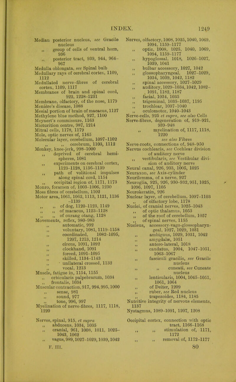 Mediau posterior nucleus, see Gracile nucleus ,, group of cells of ventral horn, 936 posterior tract, 939, 944, 964- 967 Medulla oblongata, see Spinal bulb Medullary rays of cerebral cortex, 1109, 1112 Medullated nerve-fibres of cerebral cortex, 1109, 1117 Membranes of brain and spinal cord, 922, 1228-1231 Membrane, olfactory, of the nose, 1179 Meniere's disease, 1088 Mesial portion of brain of macacus, 1127 Methylene blue method, 927, 1100 Meynert's commissure, 1163 Micturition centre, 987, 1214 Mitral cells, 1178, 1179 Mole, optic nerves of, 1165 Molecular layer, cerebellum, 1097-1102 ,, ,, cerebrum, 1103, 1112 Monkey, knee-jerk, 998-1000 ,, deprived of cerebral hemi- spheres, 1081 ,, experiments on cerebral cortex, 1123-1128, 1136-1139 ,, path of volitional impulses along spinal cord, 1154 ,, occipital region of, 1171, 1173 Monro, foramen of, 1003-1006, 1230 Moss fibres of cerebellum, 1102 Motor area, 1061,1062,1113, 1121, 1136 -1139 „ of dog, 1120-1123, 1149 „ ,, of macacus, 1123-1128 „ ,, of ourarjg otang, 1128 Movements, reflex, 980-983 ,, automatic, 992 voluntary, 1081,1119-1158 coordinated, 1082-1095, 1207, 1213, 1214 circus, 1091, 1092 ,, clockhand, 1091 forced, 1091-1095 skilled, 1134-1143 ,, • unilateral crossed, 1132 vocal, 1213 Muscle, fatigue in, 1154, 1155 ,, orbicularis palpebrarum, 1034 ,, frontalis, 1034 Muscular contraction, 917, 994,995,1000 ,, sense, 981 sound, 977 tone, 996, 997 Myelination of nerve-fibres, 1117, 1118, 1220 Nerves, spinal, 915, et supra abducens, 1034, 1035 cranial, 961, 1008, 1011, 1025- 1043, 1062 „ vagus, 989,1027-1029,1039,1042 Nerves, olfactory, 1008,1025,1040, 1069, 1094, 1159-1177 optic, 1008, 1025, 1040, 1069, 1094, 1159-1177 hypoglossal, 1018, 1026-1027, 1039, 1041 ,, bulbar accessory, 1027, 1042 ,, glossopharyngeal, 1027-1029, 1034, 1039, 1042, 1182 ,, spinal accessory, 1027-1029 auditory, 1029-1034,1042, 1082- 1091, 1182, 1187 „ facial, 1034, 1035 trigeminal, 1035-1037, 1195 trochlear, 1037-1040 ,, oculomotor, 1040-1043 Nerve-cells, 925 et supra, see also Cells Nerve-fibres, degeneration of, 919-921, 939-948 „ myelination of, 1117, 1118, 1220 see also Fibres Nerve-roots, connections of, 948-950 Nervus cochlearis, see Cochlear division of auditory nerve ,, vestibularis, see Vestibular divi- sion of auditory nerve Neural canal, 926, 933, 1005, 1025 Neuraxon, see Axis-cylinder Neurilemma, of a nerve, 927 Neuroglia, 925, 926, 930-932,951,1025, 1096, 1097, 1105 Neurokeratin, 926 Nuclear layer, of cerebellum, 1097-1103 ,, of olfactory lobe, 1178 Nuclei, of cranial nerves, 1025-1043 ,, of optic thalamus, 1053 ,, of the roof of cerebellum, 1057 ,, of spinal nerves, 1155 Nucleus, accessory-vago-glossopharyn- geal, 1027, 1029, 1031 ambiguus, 1029, 1031, 1042 ,, amygdalae, 1051 ,, antero-lateral, 1018 caudatus, 1004, 1047-1051, 1063-1067 ,, fasciculi gracilis, see Gracile nucleus ,, ,, cuneati, see Cuneate nucleus lenticularis, 1004,1045-1051, 1061, 1064 of Deiter, 1209 ,, ruber, see Red nucleus ,, trapezoides, 1184, 1185 Nutritive integrity of nervous elements, 1137 Nystagmus, 1089-1091, 1207, 1208 Occipital cortex, connection with optic tract, 1166-1168 ,, ,, stimulation of, 1171, 1172 removal of, 1172-1177 F. III. 80