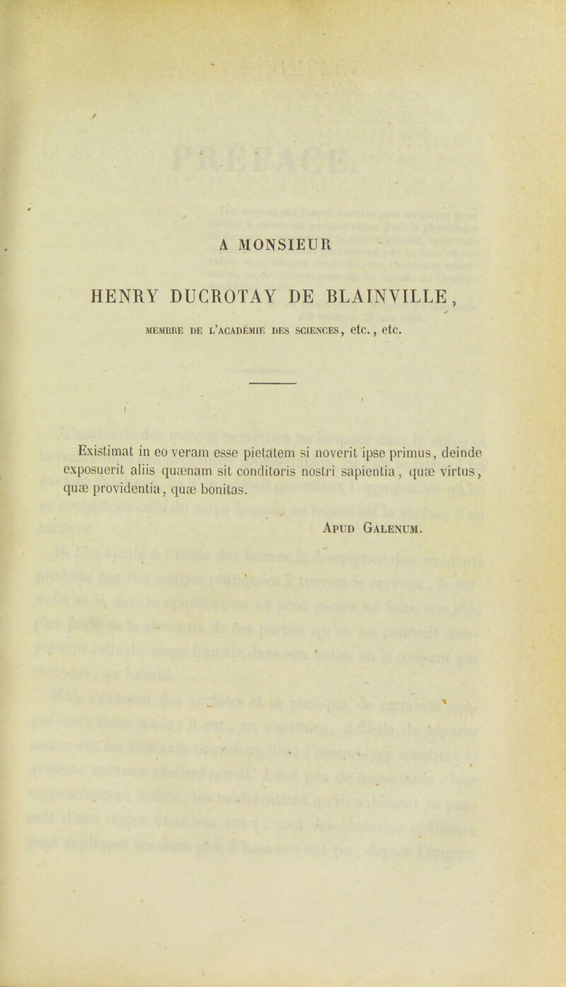 A MONSIEUR HENRY DUCROTAY DE BLAINVILLE, MEMBRE BE l'aCADEMIE DES SCIENCES, etc. , etc. I Existimat in eo veram esse pictalem si noverit ipse primus, deinde exposuerit aliis quasnam sit conditpris nostri sapientia, qiue virtus, quae providentia, qua? bonilas. Apud Galenum.