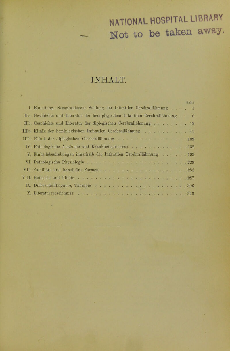 NATIONAL HOSPITAL LIBR^WY Not to be taken away. INHALT. Seite I. Einlcitung. Nosograpliisehe Stellimg der Infantilen Cerebrallalimung .... 1 II a. Geschiehte unci Literatur der liemiplegisehen Infantilen Oerebrallahmung . . G nb. Gesehichte und Literatur der diplegisehen Oerebrallabmung 19 Ilia. Klinik der liemiplegisehen Infantilen Cerebrallahmung 41 mb. Klinik der diplegiselien Cerebrallahmung 109 lY. Pathologische Anatwnie und Krankheitsproeesse 132 Y. Einheitsbestrebungen innerhalb der Infantilen Cerebrallahmung 199 YI. Pathologische Physiologie 229 Yll. Familiare und hereditiire Formen 255 YIII. Epilepsie und Idiotie 287 IX. Differentialdiagnose, Therapie 306 X. Literaturverzeiehniss 313