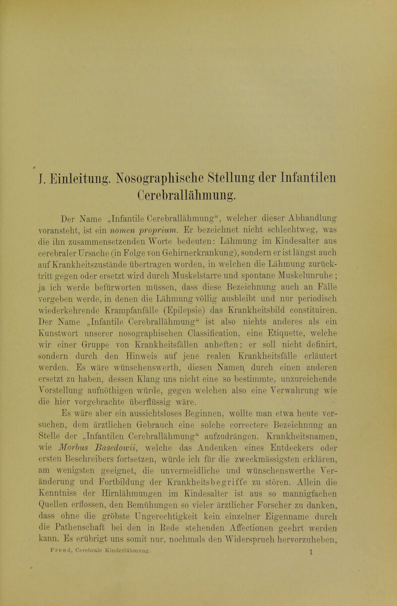 J. Einleitung. Nosograpliisclie Stellimg der Infantilen Cerebrallalimimg. Der Name „Infantile Cerebrallahmimg, welcher clieser Abhandlimg- Yoransteht, ist ein nomen proprium. Er bezeichnet nicM schlechtweg, was die ilin zusainmensetzenden Worte bedeuten: Lalimung im Kindesalter aus cerebraler Ursache (in Folge von Gehimerkrankiing), sondern er ist laiigst anch aiif Kranklieitsziistande iibertragen worden, in welehen die Labmung zuriick- tritt gegen oder ersetzt wird durch Muskelstarre imd spontane Muskelunrube ; ja ich werde befiirworten mtissen, dass diese Bezeicbuung aiich an Falle vergeben werde, in denen die Labmung vollig ausbleibt und nur periodisch wiederkebrende Krampfanfiille (Epilepsie) das Krankheitsbild constituiren. Der Name ,,Infantile Cerebralliibmung ist also nichts anderes als ein Kunstwort imserer nosograpbischen Classification, eine Etiquette, welche wir einer Gruppe A^on Krankbeitsfallen anbefteu: er soil nicht definirt, sondern durch den Hinweis auf jene realen Krankbeitsfalle erliiutert werden. Es ware wiinscbenswertb, diesen Namen durcb einen anderen ersetzt zu haben, dessen Klang uns nicht eine so bestimmte, unzureichende Vorstellimg aufnothigen wiirde, gegen welehen also eine Yerwahrung wie die hier vorgebrachte tiberfltissig ware. Es wiire aber ein aussiehtsloses Beginnen, wollte man etwa heute ver- suchen, dem arztlichen Gebraueh eine solche correctere Bezeichnimg an. Stelle der „Infantilen Oerebrallahmung aufzudriingen. Krankheitsnamen, wie 3Iorhus JBasedowii, welche das Andenken eines Entdeckers oder ersten Beschreibers fortsetzen, wiirde ich fiir die zweckmassigsten erklaren, am wenigsten geeignet, die unvermeidliche und wiinschenswerthe Yer- anderung und Fortbildung der Krankheitsbegriffe zu storen. Allein die Kenntniss der Hirnlahmungen im Kindesalter ist aus so mannigfachen Quellen erflossen, den Bemiihungen so vieler arztlicher Porscher zu danken, dass ohne die grobste Ungerechtigkeit kein einzelner Eigenname durch die Pathenschaft bei den in Eede stehenden xlffectionen geehrt werden kann. Es eriibrigt uns somit nur, noehmals den Widerspruch hervorzuheben, Frend, Ccrcbralc Kiiulcrlahimmg. ^