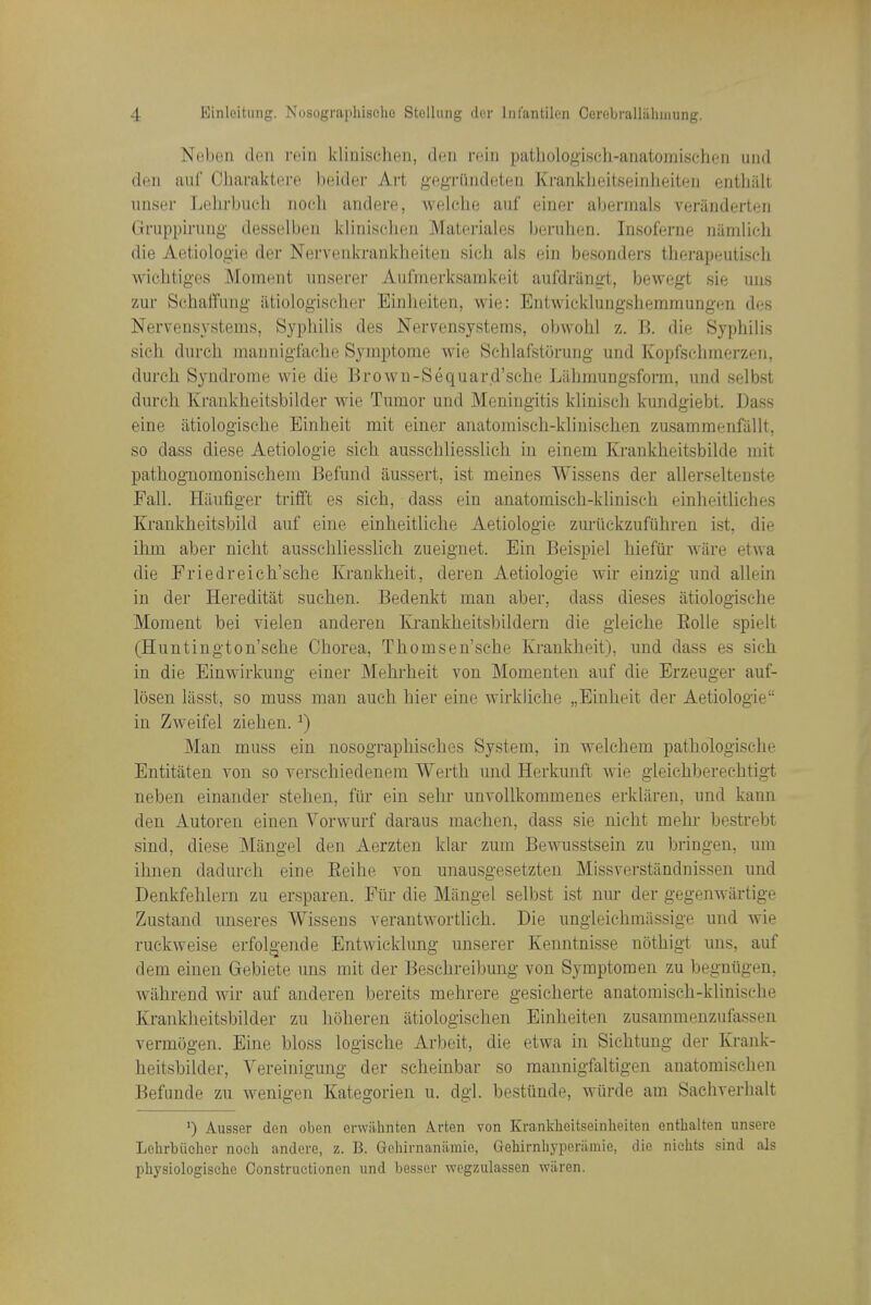 Neben den rein klmischeii, <1hu rein patliologiseh-aiiatomischen iind den aul Charaktere beider Art gegi-ilndeten Kranklieitseinheiteu enthiilt nnser Lehrbiich noeli andere, welelio auf einer abermals veriinderteii Gruppinmg desselbeii kliniselieii Matci-ialos beruhen. Insoferne niindich die Aetiologie der Nerveiikrankheiten sich als ein besonders therapeutiscli Avichtiges Moment unserer Aufmerksamkeit aufdriingt, bewegt sie uiis zur Schaffang iitiologisclier Einlieiten, wie: Entwicklungshemmungen des Nervensystems, Syphilis des Ner^ensystems, obwohl z. B. die Syphilis sich durch mannigfache Symptome wie Schlafstorung und Kopfschmerzen, durch Syndrome wie die Brown-Sequard'sehe Liihmungsform, und selbst dm-eh Krankheitsbilder wie Tumor und Meningitis klinisch kundgiebt. Dass eine atiologische Binheit mit einer anatomisch-khnischcn zusammenfiiUt, so dass diese Aetiologie sich ausschliesslich in einem Krankheitsbilde mit pathognomonischem Befund aussert, ist meines Wissens der allerseltenste Fall. Hiiufiger trifft es sich, dass ein anatomisch-kliniseh einheitliches Krankheitsbild auf eine einheitliehe Aetiologie zuriickzufiihren ist, die ihm aber nicht ausschliesslich zueiguet. Ein Beispiel hieftir ware etwa die Friedreich'sche Kraukheit, deren Aetiologie wir einzig und allein in der Hereditat suchen. Bedenkt man aber, dass dieses atiologische Moment bei vielen anderen lu-ankheitsbildern die gleiche Eolle spielt (Huntington'sche Chorea, Tliomsen'sche Krankheit), und dass es sich in die Einwirkung einer Mekrheit von Momenten auf die Erzeuger auf- losen lasst, so muss man auch hier eine wirkUche „Einheit der Aetiologie in Zweifel Ziehen. ^) Man muss ein nosographisehes System, in welchem pathologisclie Entitaten von so verschiedenem Werth und Herkunft wie gleichberechtigt neben einander stehen, fiir ein sehr unvollkorameues erkliiren, und kann den Autoren einen Vorwurf daraus machen, dass sie nicht mehr bestrebt sind, diese Mangel den Aerzten klar zum Bewusstsein zu bringen, um ilmen dadurch eine Eeihe von unausgesetzten Missverstandnissen und Denkfehlern zu ersparen. Fiir die Mangel selbst ist nur der gegenwartige Zustand unseres Wissens verantwortlich. Die ungleichmiissige und wie ruckweise erfolgende Entwicklung unserer Keuntnisse nothigt uns, auf dem einen Gebiete uns mit der Beschreibung von Symptomen zu begutigen, wahrend wir auf anderen bereits mehrere gesicherte anatomisch-klinische Krankheitsbilder zu hoheren atiologischen Einheiten zusammenzufassen vermogen. Eine bloss logische Arbeit, die etwa in Siehtung der Krank- heitsbilder, Vereinigung der scheinbar so raannigfaltigen anatomisclien Befunde zu wenigen Kategorien u. dgl. bestunde, wtirde am Sachverhalt 0 Ausser den oben erwahnten Arten von Krankheitseinheiten entbalten unsere Lehrbiicher noeh andere, z. B. Gehirnanilmie, Gehirnhyperilmie, die niehts sind als physiologisebe Constructionen und besser wcgziilassen wiiren.