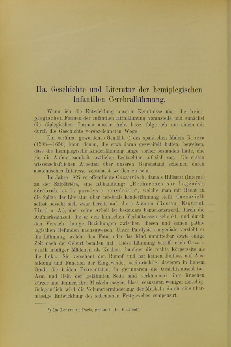 Ila. GescMclite und Literatur der liemiplegisclien Iiifantilen Cerebrallaliinimg. Wenn ich die Entwicklung unserer Kenntnisse iiber die herai- pleg'ischen Formen der infantilen Hirnlahmung voranstelle und zunachst die diplegischen Pormen ausser Aciit lasse, folge ich nur einem mir durch die Geschichte vorgezeichneten Wege. Ein berilhrnt gewordenes Gemalde ^ des spanisehen Malers Rib era (1588—1656) kann denen, die etwa daran gezweifelt batten, beweisen, dass die hemiplegische Kinderlabmung lange vorher bestanden hatte, ebe sie die Aufmerksamkeit arztlieher Beobaehter auf sich zog. Die ersten wissenschaftliehen Arbeiten iiber imseren Gegenstand scheinen durch anatomisches Interesse veranlasst worden zu sein. Tm Jahre 1827 veroffentlichte Cazauvielh, damals Hilfsarzt (Interne) an der Salpetriere, eine Abhandlung: „Eecherches sur I'agenesie cerebrale et la paralysie congeniale, welche man niit Eecht an die Spitze der Literatur iiber cerebrale Kinderlabmung stellt. Cazauvielh selbst bezieht sich zwar bereits auf altere Autoren (Eostan, Esquirol, Pinel u. A.), aber seine Arbeit ist besonders bemerkenswerth durch die Aufmerksamkeit, die er den klinischen Verhaltnissen schenkt, und durch den Versuch, innige Beziehungen zwischen diesen und seinen patho- logischen Befunden nachzuweisen. Unter Paralysie congeniale versteht er die Lahmung, welche den Fotus oder das Kind unmittelbar sowie einige Zeit nach der Geburt befallen hat. Diese Lahmung betrifft nach Cazau- vielh haufiger Madchen als Knaben, haufiger die rechte Korperseite als die linke. Sie verschont den Eumpf und hat keinen Einfluss auf Aus- bildung und Function der Eingeweide, beeintriichtigt dagegen in hohem Grade die beiden Estremitiiten, in geringerem die Gesichtsmusculatur. Arm und Beui der geliihmten Seite sind verkiimmert, ihre Knochen kiirzer und dunner, ihre Muskeln mager, blass, sozusagen weniger lleischig. Gelegentlich wird die Volumsverminderung der Muskeln durch eine uber- massige Entwicklung des subcutanen Fettgewebes compensirt. *) Im Louvre zu Paris, genannt „Le Pied-bot.