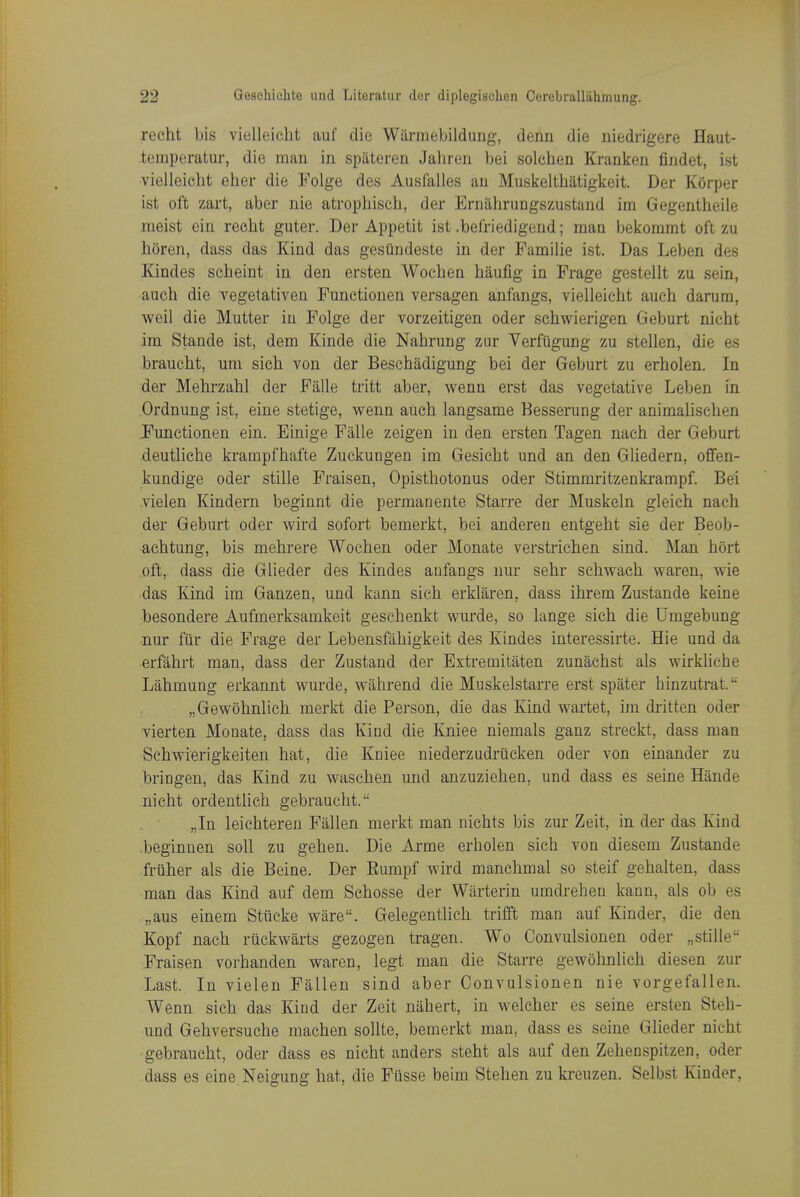 rccht bis vielleicht auf die Warmebildung, denn die iiiedrigere Haut- teinperatur, die man in spateren Jahren bei solchen Kranken findet, ist vielleicht eher die Folge des Ausfalles an Muskelthatigkeit. Der Korper ist oft zart, aber nie atrophisch, der ErniihruDgszustand im Gegentheile nieist ein recht guter. Der Appetit ist .befriedigend; man bekommt oft zu horen, dass das Kind das gesiindeste in der Famiiie ist. Das Leben des Kindes scheint in den ersten Wochen haufig in Frage gestellt zu sein, aueh die vegetativen Functionen versagen anfangs, vielleicht auch darum, weil die Mutter in Folge der vorzeitigen oder schwierigen Geburt nieht im Stande ist, dem Kinde die Nahrung zur Verfiigung zu stellen, die es braucht, um sich von der Beschadigung bei der Geburt zu erholen. In der Mehrzahl der Falle tritt aber, wenn erst das vegetative Leben in Ordnung ist, eine stetige, wenn aueh langsame Besserung der aninialischen Functionen ein. Einige Falle zeigen in den ersten Tagen nach der Geburt deutliche krampfhafte Zuckungen im Gesicht und an den Gliedern, offen- kundige oder stille Fraisen, Opisthotonus oder Stimmritzenkrampf. Bei vielen Kindern beginnt die permanente Starre der Muskeln gleich nach der Geburt oder wird sofort bemerkt, bei anderen entgeht sie der Beob- achtung, bis mehrere Wochen oder Monate verstrichen sind. Man hort oft,, dass die Glieder des Kindes anfangs nur sehr schwach waren, wie das Kind im Ganzen, und kann sich erklaren, dass ihrem Zustande keine besondere Aufmerksamkeit geschenkt wurde, so lange sich die Umgebung nur fiir die Frage der Lebensfahigkeit des Kindes interessirte. Hie und da erfahrt man, dass der Zustand der Extremitaten zunachst als wirkliche Lahmung erkannt wurde, wahrend die Muskelstarre erst spater hinzutrat. „Gewohnlich merkt die Person, die das Kind wartet, im dritten oder vierten Monate, dass das Kind die Kniee niemals ganz streckt, dass man Sehwierigkeiten hat, die Kniee niederzudriicken oder von einander zu bringen, das Kind zu waschen und anzuziehen, und dass es seine Hande nicht ordentlich gebraucht. „In leichteren Fallen merkt man nichts bis zur Zeit, in der das Kind beginnen soil zu gehen. Die Arme erholen sich von diesem Zustande fruher als die Beine. Der Rumpf wird manehmal so steif gehalten, dass man das Kind auf dem Schosse der Wiirterin umdrehen kann, als ob es „aus einem Stueke ware. Gelegentlich trifft man auf Kinder, die den Kopf nach rtickwarts gezogen tragen. Wo Convulsionen oder „stille Fraisen vorhanden waren, legt man die Starre gewohnlich diesen zur Last. In vielen Fallen sind aber Convulsionen nie vorgefallen. Wenn sich das Kind der Zeit nahert, in welcher es seine ersten Steh- und Gehversuche machen sollte, bemerkt man, dass es seine Glieder nicht gebraucht, oder dass es nicht anders steht als auf den Zehenspitzen, oder dass es eine Neigung hat, die Fusse beim Stehen zu kreuzen. Selbst Kinder,