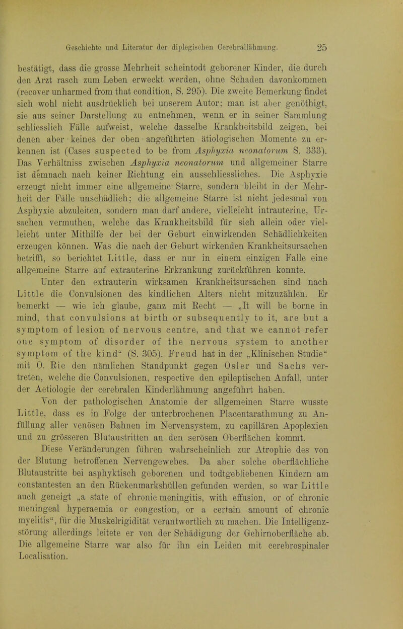 bestatigt, dass die grosse Mehrlieit scheintodt geborener Kinder, die dureb den Arzt rascli zum Leben erweckt werden, ohne Schaden davonkoramen (recoTer unharmed from that condition, S. 295). Die zweite Beraerkung findet sich wohl nieht ausdriicklieh bei unserem Autor; man ist aber genothigt, sie aiis seiner Darstelhmg zu entnehmen, wenn er in seiner Sammlung sehliesslieh Falle aufweist, welche dasselbe Krankheitsbild zeigen, bei denen aber keines der oben angefiihrten atiologischen Momente zu er- kennen ist (Cases suspected to be from Asphyxia neonatorum S. 333). Das Verhaltniss zwischen Asphyxia neonatorum und allgemeiner Starre ist demnach nach keiner Eichtung ein ausschliessliches. Die Asphyxie erzeugt nieht immer eine allgerneine Starre, sondern bleibt in der Mehr- heit der Falle unschadlich; die allgemeine Starre ist nieht jedesmal von Asphyxie abzuleiten, sondern man darf andere, vielleicht intrauterine, Ur- sachen vermuthen, welche das Krankheitsbild fur sieh allein oder viel- leicht unter Mithilfe der bei der Geburt einwirkenden Schadlichkeiten erzeugen konnen. Was die nach der Geburt v^irkenden Krankheitsursachen betrifft, so berichtet Little, dass er nur in einem einzigen Falle eine allgemeine Starre auf extrauterine Erkrankung zuriickfiihren konnte. Unter den extrauterin wirksamen Krankheitsursachen sind nach Little die Oonvulsionen des kindlichen Alters nieht mitzuzahlen. Er bemerkt — wie ich glaube, ganz mit Eecht — „It will be borne in mind, that convulsions at birth or subsequently to it, are but a symptom of lesion of nervous centre, and that we cannot refer one symptom of disorder of the nervous system to another symptom of the kind (S. 305). Freud hat in der „Klinischen Studie mit 0. Rie den namlichen Standpunkt gegen Osier und Sachs ver- treten, welche die Oonvulsionen, respective den epileptischen Anfall, unter der Aetiologie der cerebralen Kinderlahmung angefiihrt haben. Von der pathologischen Anatomie der allgemeinen Starre wusste Little, dass es in Folge der unterbrochenen Placentarathmung zu An- fiillung aller venosen Bahnen im Nervensystem, zu capillaren Apoplexien und zu grosseren Blutaustritten an den serosen Oberfliichen kommt. Diese Veranderungen fuhren wahrscheinlich zur Atrophic des von der Blutung betroffenen Nervengewebes. Da aber solche oberflachliche Blutaustritte bei asphyktisch gcborenen und todtgebliebenen Kindern am constantesten an den Riickenmarkshullen gefunden werden, so wax Little auch geneigt „a state of chronic meningitis, with effusion, or of chronic meningeal hyperaemia or congestion, or a certain amount of chronic myelitis, fiir die Muskelrigiditat verantwortlich zu machen. Die Intelligenz- storung allerdings leitete er von der Schadigung der Gehirnoberflache ab. Die allgemeine Starre war also fur ihn ein Leiden mit cerebrospinaler Localisation.