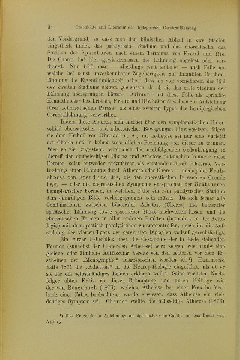 den Vordergrund, so dass man den klinischen Ablauf in zwei Stadien eingetlieilt iindet, das paralytische Stadium und das cboreatische, das Stadium der Sp(itchorea nach einem Terminus von Freud und Eie. Die Chorea hat hier gewissermassen die Liihmung abgelost oder ver- drangt. Nun trifft man — allerdings weit seltener — aueh Fiille an, welche bei sonst unverkennbarer Zugehcirigkeit zur Infantilen Cerebral- lahmung die Eigenthumlichkeit haben, dass sie von vorneherein das Biid des zweiten Stadiums zeigen, gleichsam als ob sie das erste Stadium der Lahmuug iibersprungen batten. Oulmont hat diese Faile als „primare Hemiathetose beschrieben, Freud und Eie haben dieselben zur Aufstellung ihrer „choreatisehen Parese als eines zweiten Typus der hemiplegischen Cerebrallahmung verwerthet. Indem diese Autoren sich hierbei uber den symptomatischen Unter- schied cboreatischer und athetotischer Bewegungen hinwegsetzen, folgen sie dem Urtheil von Charcot u. A., die Athetose sei nur eine Varietat der Chorea und in keiner wesentlichen Beziehung von dieser zu trennen. Wer so viel zugesteht, wird auch den nachfolgenden Gedankengang in Betreff der doppelseitigen Chorea und Athetose raitmachen konnen: diese Formen seien entweder aufzufassen. als entstanden durch bilaterale Ve'r- tretung einer Lahmung durch Athetose oder Chorea — analog der Friih- ehorea von Freud und Eie, die den choreatischen Paresen zu Grunde liegt, — oder die choreatischen Symptome entsprachen der Spatchorea hemiplegischer Formen, in welchem Falle ein rein paralytisches Stadium dem endgiltigen Bilde vorhergegangen sein miisse. Da sich ferner alle Combinationen zwischen bilateraler Athetose (Chorea) und bilateraler spastischer Lahmung sowie spastischer Starre nachweisen lassen und die choreatischen Formen in alien anderen Punkten (besonders in der Aeiio- logie) mit den spastisch-paralytischen zusaramentreffen, erscheint die Auf- stellung des vierten Typus der eerebralen Diplagien voUauf gerechtfertigt. Ein kurzer Ueberblick iiber die Geschichte der in Eede stehenden Formen (zunachst der bilateral en Athetose) wu'd zeigen, wie haufig eine gleiche oder ahnliche Auffassung bereits von den Autoren vor dem Er- scheinen der „Monographie ausgesprochen worden ist. ^) Hammond hatte 1871 die „Athetosis in die Neuropathologie eingeftihrt, als ob er sie fiir ein selbststandiges Leiden erklaren wollte. Seine nachsten Nach- folger tibten Kritik an dieser Behauptung und durch Beitriige wie der von Eosenbach (1876), welcher Athetose bei einer Frau im Yer- laufe einer Tabes beobachtete, wurde erwiesen, dass Athetose em viel- deutiges Symptom sei. Charcot stellte die halbseitige Athetose (1876) ^) Das Polgcnde in Anlehnung an das Mstorisclie Oapitel in dem Buchc von A u d r y.