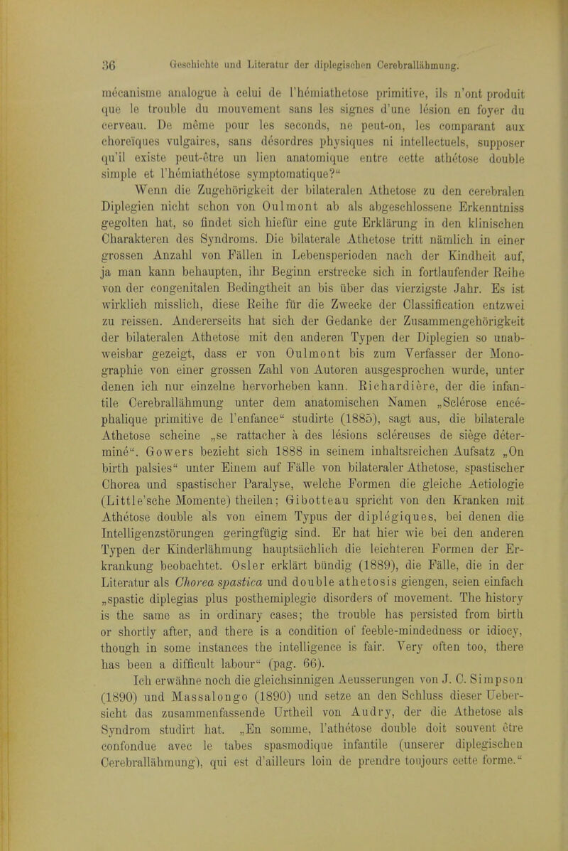 mocaiiisiue analogue a celui de rheraiathetose primitive, ils n'ont produit que le trouble du iiiouvement sans les signes d'une lesion en foyer du eerveau. De raeme pour les seconds, ne peut-on, les eoraparant aux ehoreiques vulgaires, sans desordres physiques ni intellectuels, supposer qu'il existe peut-ctre un lien anatomique entre cette athetose double simple et I'homiatlKitose symptomatique? Wenn die Zugehorigkeit der bilateralen Athetose zu den eerebralen Diplegien nicht schon von Oulmont ab als abgeschlossene Erkenntniss gegolten hat, so findet sich hiefiir eine gute Erkliirung in den klinischen Oharakteren des Syndroms. Die bilaterals Athetose tritt niimlich in einer grossen Anzahl von Fallen in Lebensperioden nach der Kindheit auf, ja man kann behaupten, ihr Beginn erstrecke sieh in fortlaufender Eeihe von der eongenitalen Bedingtheit an bis iiber das vierzigste Jahr. Es ist wirklich misslich, diese Eeihe fiir die Zweeke der Classification entzwei zu reissen. Andererseits hat sich der Gedanke der Zusammengehorigkeit der bilateralen Athetose mit den anderen Typen der Diplegien so unab- weisbar gezeigt, dass er von Oulmont bis zura Verfasser der Mono- graphie von einer grossen Zahl von Autoren ausgesprochen wurde, unter denen ich nur einzelne hervorheben kann. Eichardiere, der die infan- tile Oerebrallahmung unter dem anatomischen Namen „Sclerose ence- phalique primitive de I'enfance studirte (1885), sagt aus, die bilaterale Athetose scheine „se rattacher a des lesions sclereuses de siege deter- mine. Gowers bezieht sich 1888 in seinem inhaltsreichen Aufsatz „0n birth palsies unter Einem auf Palle von bilateraler Athetose, spastischer Chorea und spastischer Paralyse, welche Formen die gleiche Aetiologie (Little'sehe Momente) theilen; Gibotteau spricht von den Kranken mit Athetose double als von einem Typus der diplegiques, bei denen die IntelUgenzstorungen geringfiigig sind. Er hat hier wie bei den anderen Typen der Kinderlahmung hauptsachlich die leichteren Formen der Er- krankung beobachtet. Osier erklart biindig (1889), die Falle, die in der Literatur als Cliorea spastica und double athetosis giengen, seien einfach „spastic diplegias plus posthemiplegic disorders of movement. The history is the same as in ordinary cases; the trouble has persisted from birth or shortly after, and there is a condition of feeble-mindedness or idiocy, though in some instances the intelligence is fair. Very often too, there has been a difficult labom- (pag. 66). Ich erwahne noch die gleichsinnigen Aeusserungen von J. C. Simpson (1890) und Massalongo (1890) und setze an den Schluss dieser Ueber- sicht das zusammenfassende Urtheil von Audry, der die Athetose als Syndrom studirt hat. „En somme, I'athetose double doit souvent etre confondue avec le tabes spasmodique infantile (unserer diplegischen Cerebralliihmung), qui est d'ailleurs loin de prendre toujours cette forme.