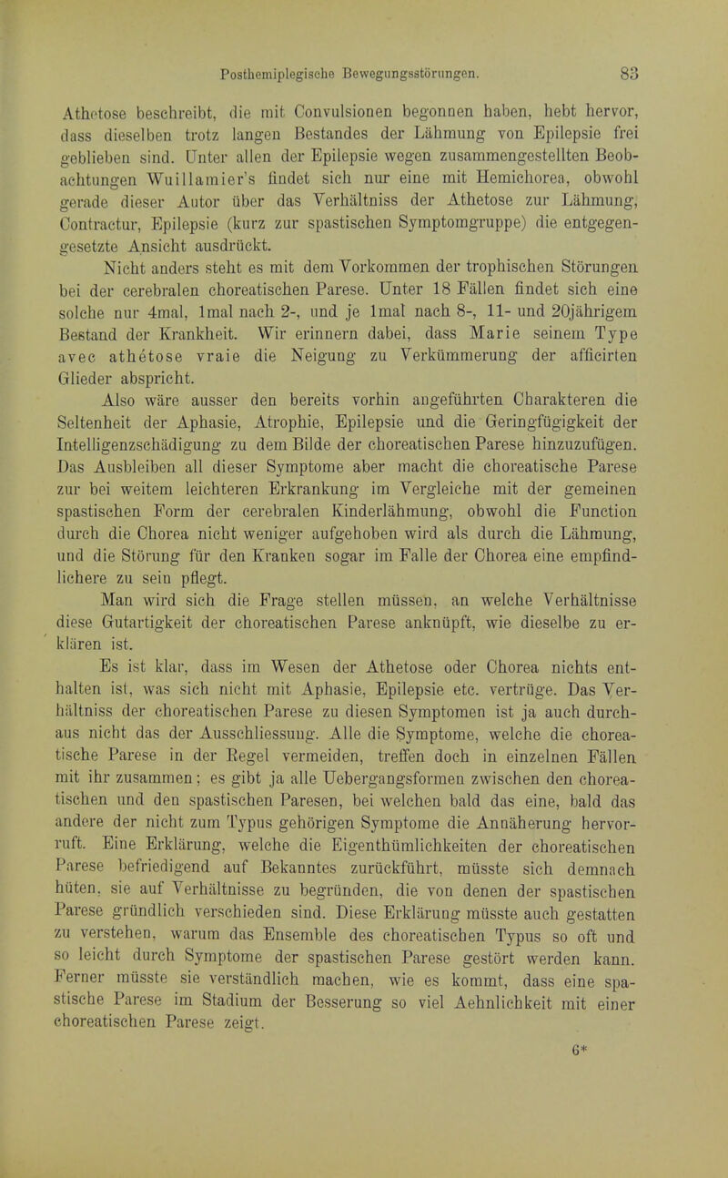 Athotose beschreibt, die mit Conviilsionen begonnen haben, hebt hervor, dass dieselben trotz langen Bestandes der Lahmung von Epilepsie frei geblieben sind. Unter alien der Epilepsie wegen zusammengestellten Beob- aehtungen Wuillamier's lindet sich nur eine rait Hemichorea, obwohl gerade dieser Autor iiber das Verhiiltniss der Athetose zur Lahmung, Contractur, Epilepsie (kurz zur spastischen Symptomgruppe) die entgegen- gesetzte Ansicht ausdruckt. Nicht anders steht es mit dem Vorkommen der tropbischen Storungeii bei der cerebralen choreatischen Parese. Unter 18 Fallen findet sich eine solehe nur 4mal, Imal nach 2-, nnd je Imal nach 8-, 11- und 20jahrigem Bestand der Krankheit. Wir erinnern dabei, dass Marie seinem Type avec athetose vraie die Neigung zu Verkummerung der afficirten Glieder abspricht. Also ware ausser den bereits vorhin augefiihrten Oharakteren die Seltenheit der Aphasie, Atrophie, Epilepsie und die Geringfugigkeit der Intelligenzschadigung zu dem Bilde der choreatischen Parese hinzuzufugen. Das Ausbleiben all dieser Symptome aber raacht die choreatische Parese zur bei weitem leichteren Erkrankung im Vergieiche mit der gemeinen spastischen Form der cerebralen Kinderlahmung, obwohl die Function durch die Chorea nicht weniger aufgehoben wird als durch die Lahmung, und die Storung fur den Kranken sogar im Falle der Chorea eine empfind- lichere zu sein pflegt. Man wird sich die Frage stellen miisseu. an welche Verhaltnisse diese Gutartigkeit der choreatischen Parese ankniipft, wie dieselbe zu er- kliiren ist. Es ist klar, dass im Wesen der Athetose oder Chorea nichts ent- halten ist, was sich nicht mit Aphasie, Epilepsie etc. vertriige. Das Ver- hiiltniss der choreatischen Parese zu diesen Symptomen ist ja auch durch- aus nicht das der Ausschliessuug. AUe die Symptome, welche die chorea- tische Parese in der Eegel vermeiden, treffen doch in einzelnen Fallen rait ihr zusammen; es gibt ja alle Uebergangsformen zwischen den chorea- tischen und den spastischen Paresen, bei welchen bald das eine, bald das andore der nicht zum Typus gehorigen Symptome die Annaherung hervor- ruft. Eine Erklarung, welche die Eigenthiimlichkeiten der choreatischen Parese befriedigend auf Bekanntes zuriickfuhrt, miisste sich demnach huten, sie auf Verhaltnisse zu begrunden, die von denen der spastischen Parese griindlich verschieden sind. Diese Erklarung musste auch gestatten zu verstehen, warura das Ensemble des choreatischen Typus so oft und so leicht durch Symptome der spastischen Parese gestort werden kann. Perner musste sie verstiindlich machen, wie es kommt, dass eine spa- stische Parese im Stadium der Besserung so viel Aehnlichkeit mit einer choreatischen Parese zeigt. 6*