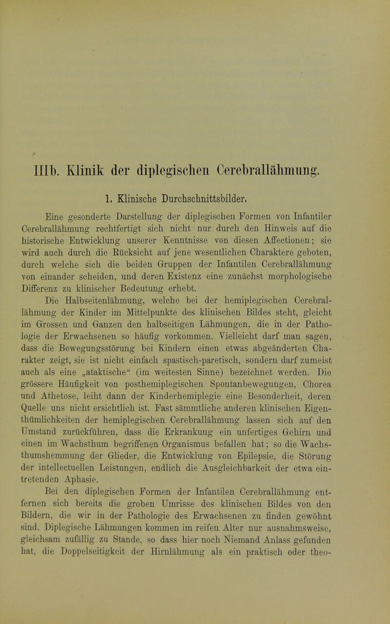 f Illb. Klinik der diplegisclien Cerebrallaliinung. 1. Klinische Durchschnittsbilder. Eine gesonderte Darstellung- der diplegischen Formen von Infantiler Cerebrallahniung rechtfertigt sich nicht nur durch den Hinweis aaf die historische Entwicklung unserer Kenntnisse von diesen Affectionen; sie wird auch dui'ch die Eiicksicht auf jene wesentlichen Oharaktere geboten, durch welche sich die beiden Gruppen der Infantilen Cerebrallahmung von einander seheiden, und deren Existenz eine zunilchst morphologische Differenz zu Minischer Bedeutung erhebt. Die Halbseitenlahmung, welche bei der hemiplegischen Cerebral- lahmung der Kinder im Mittelpunkte des klinischen Bildes steht, gleicht im Grossen und Ganzen den halbseitigen Lahmungen, die in der Patho- logie der Erwachsenen so haufig vorkommen. Vielleicht darf man sagen, dass die Bewegungsstorung bei Kindern einen etwas abgeanderten Cha- rakter zeigt, sie ist nicht einfach spastisch-paretisch, sondern darf zumeist auch als eine „ataktische (im weitesten Sinne) bezeichnet werden. Die gTossere Haufigkeit von posthemiplegischen Spontanbewegungen, Chorea und Athetose, leiht dann der Kinderhemiplegie eine Besonderheit, deren Quelle uns nicht ersichtlich ist. Fast siimmtliche anderen klinischen Eigen- thtimlichkeiten der hemiplegischen Cerebrallahmung lassen sich auf den TJmstand zuriickfuhren, dass die Erkrankung ein unfertiges Gehirn und einen im Wachsthum begriflfenen Organismus befallen hat; so die Wachs- thurashemmung der Glieder, die Entwicklung von Epilepsie, die Storung der intellectuellen Leistungen, endlich die Ausgleichbarkeit der etwa ein- tretenden Aphasie. Bei den diplegischen Formen der Infantilen Cerebrallahmung ent- femen sich bereits die groben Umrisse des klinischen Bildes von den Bildern, die wir in der Pathologie des Erwachsenen zu finden gewohnt sind. Diplegische Lahmungen kommen im reifen Alter nur ausnahmsweise, gleichsam zufallig zu Stande, so dass hier noch Niemand Anlass gefunden hat, die Doppelseitigkeit der Hirnliihmung als ein praktisch oder theo-