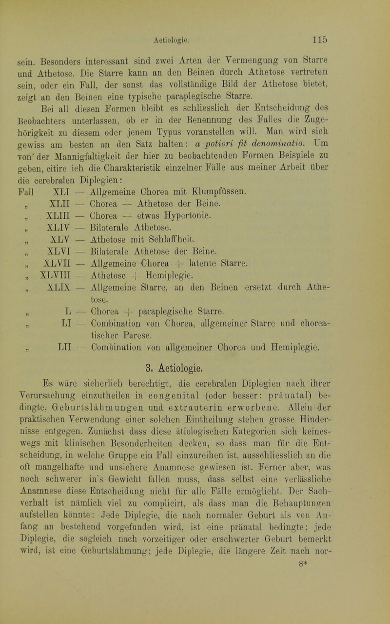 sein. Besonders iateressant sind zwei Arten der Vermengung von Starre und Athetose. Die Starre kann an den Beinen durch Atbetose vertreten sein, Oder ein Fall, der sonst das voUstiindige Bild der Athetose bietet, zeigt an den Beinen eine typisehe paraplegische Starre. Bei all diesen Formen bleibt es scliliesslich der Entscbeidung des Beobacbters unterlassen, ob er in der Benennung des Falles die Zuge- horigkeit zu diesem oder jenem Typus voranstellen will. Man wird sicb gewiss am besten an den Satz balten: a potiori fit denominatio. Urn von'der Mannigfaltigkeit der bier zu beobachtenden Formen Beispiele zu geben, citire icb die Cbarakteristik einzelner Fiille aus meiner Arbeit iiber die eerebralen Diplegien: Fall XLI — Allgemeine Cborea mit Klumpfiissen. n XLII — Chorea -|- Atbetose der Beine. J) XLIII — Cborea etwas Hypertonie. » XLIV — Bilaterale Atbetose. n XLV — Atbetose rait Scblaffheit. n XLVI — Bilaterale Athetose der Beine. XLVII — Allgemeine Chorea -j- latente Starre. » XLVIII — Athetose -1- Hemiplegie. n XLIX — Allgemeine Starre, an den Beinen ersetzt durch Atbe- tose. n L — Cborea -|- paraplegische Starre. r> LI - Combination von Chorea, allgemeiner Starre und cborea- tiscber Parese. n LIT — Combination von allgemeiner Cborea und Hemiplegie. 3, Aetiologie. Es ware sicherlich berecbtigt, die eerebralen Diplegien nacb ibrer Verursacbung einzutheilen in congenital (oder besser: pranatal) be- dingte: Geburtslahmungen und extrauterin erworbene. Allein der praktiscben Verwendung einer solcben Eintheilung steben grosse Hinder- nisse entgegen. Zunacbst dass diese atiologiscben Kategorien sicb keines- wegs mit kbniscben Besonderbeiten decken, so dass man fiir die Ent- scbeidung, in welche Gruppe ein Fall einzureiben ist, ausscbliesslicb an die oft raangelhafte und unsichere Anamnese gewiesen ist. Ferner aber, was nocb schwerer in's Gewicbt fallen muss, dass selbst eine verlasslicbe Anamnese diese Entscbeidung nicbt fiii- alle Falle ermoglicht. Der Sach- verhalt ist naralich viel zu complicirt, als dass man die Bebauptungen aufstellen konnte: Jede Diplegie, die nacb normaler Geburt als von Aji- fang an bestehend vorgefunden wird, ist eine pranatal bedingte; jede Diplegie, die sogleich nacb vorzeitiger oder erscbwerter Geburt bemerkt wird, ist eine Geburtsliihmung; jede Diplegie, die lilngere Zeit nacb nor- 8*