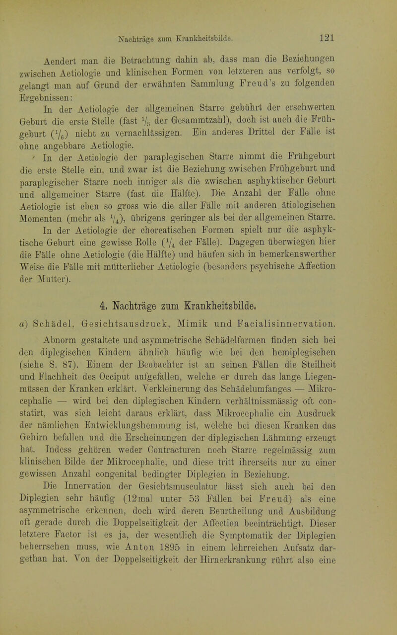 Aendert man die Betrachtung dahin ab, dass man die Beziehungen zwischen Aetiologie und kliniselien Formen von letzteren aus verfolgt, so gelangt man auf Grund der erwabnten Samralung Freud's zu folgendeu Ergebnissen: In der Aetiologie der allgemeinen Starre gebuhrt der erschwerten Geburt die erste Stelle (fast Vh der Gesammtzabl), doch ist auch die Friih- gebm-t (Vg) niebt zu vernacblassigen. Ein anderes Drittel der Falle ist ohne angebbare Aetiologie. ' In der Aetiologie der paraplegischen Starre nimmt die Fruhgeburt die erste Stelle ein, und zwar ist die Beziehung zwiseben Fruhgeburt und paraplegiscber Starre noch inniger als die zwischen asphyktischer Geburt und allgemeiner Starre (fast die Halfte). Die Anzahl der Falle ohne Aetiologie ist eben so gross wie die aller Falle mit anderen atiologischen Momenten (mehr als ^4), iibrigens geringer als bei der allgemeinen Starre. In der Aetiologie der choreatischen Formen spielt nur die asphyk- tische Geburt eine gewisse EoUe (V4 der Falle). Dagegen iiberwiegen hier die Falle ohne Aetiologie (die Halfte) und haufen sich in bemerkenswerther Weise die Falle mit mutterlicher Aetiologie (besonders psycbische Affection der Mutter). 4. Nachtrage zum Krankheitsbilde, a) Schadel, Gesiehtsausdruck, Mimik und Facialisinnervation. Abnorm gestaltete und asymmetrische Schadelformen finden sich bei den diplegischen Kindern ahnlich haufig wie bei den hemiplegischen (siehe S. 87). Einem der Beobachter ist an seinen Fallen die Steilheit und Flaehheit des Occiput aufgefallen, welche er durch das lange Liegen- miissen der Kranken erklart. Verkleinerung des Schadelumfanges — Mikro- cephahe — wird bei den diplegischen Kindern verhaltnissmassig oft con- statirt, was sich leicht daraus erklart, dass Mikrocephalie ein Ausdruck der namlichen Entwicklungshemmung ist, welche bei diesen Kranken das Gehirn befallen und die Erscheinungen der diplegischen Liihmung erzeugt hat. Indess gehoren weder Contracturen noch Starre regelmassig zum klinischen Bilde der Mikrocephalie, und diese tritt ihrerseits nur zu einer gewissen Anzahl congenital bedingter Diplegien in Beziehung. Die Innervation der Gesichtsmuseulatur lasst sich auch bei den Diplegien sehr haufig (12mal unter 53 Fallen bei Freud) als eine asymmetrische erkennen, doch wird deren Benrtheilung und Ausbildung oft gerade durch die Doppelseitigkeit der Affection beeintriichtigt. Dieser letztere Factor ist es ja, der wesentlich die Symptomatik der Diplegien beherrschen muss, wie Anton 1895 in einem lehrreichen Aufsatz dar- gethan hat. Von der Doppelseitigkeit der Hirnerkrankung riihrt also eine