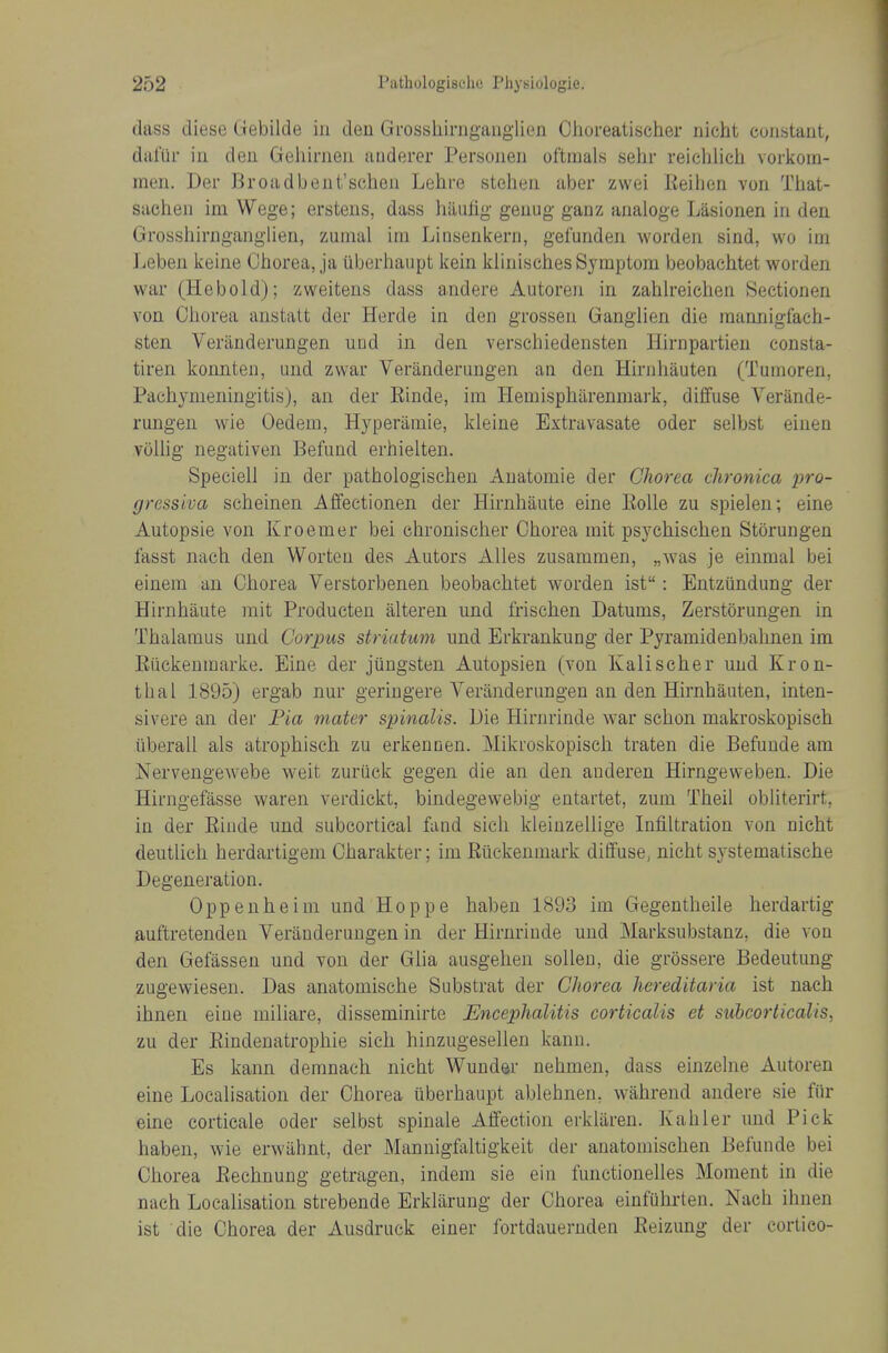 dass diese Gebilde in deu Grossliirnganglion Clioreatischer uicht constant, daliir in den Geliirnen auderer Personen oftmals sehr reichlich vorkom- men. Der Broadbent'schon Lehre stehea aber zwei Reilien von That- sachen im Wege; erstens, dass haulig genug- ganz analoge Lasionen in den Grosshiniganglien, zumal im Linsenkern, gefunden worden sind, wo im Leben keine Ciaorea, ja tiberhaupt kein klinisches Symptom beobachtet worden war (Heboid); zweitens dass andere Autoren in zahlreielien Sectionen von Chorea anstalt der Herde in den grossen Ganglien die mannigfaeh- sten Veranderungen uud in den verschiedensten Ilirnpartien consta- tiren konnten, und zwar Veranderangen an den Hirnliauten (Tumoren, Pachymeningitis), an der Einde, im Hemisphilrenmark, diffuse Verande- rungen wie Oedem, Hyperamie, kleine Extravasate oder selbst eiuen voUig negativen Befund erhielten. Speciell in der pathologischeu xVuatomie der Chorea chronica pro- gressiva scheinen Affectionen der Hirnhiiute eine EoUe zu spielen; eine Autopsie von Kroemer bei chronischer Chorea mit psychischen Storungen fasst nach den Worten des Autors AUes zusammen, „was je einraal bei einem an Chorea Verstorbenen beobachtet worden ist: Entziindung der Hirnhaute rait Producten alteren und frischen Datums, Zerstorungen in Thalamus und Corpus striatum und Erkrankung der Pyramidenbahnen im Eiickenmarke. Eine der jiingsten Autopsien (von Kalischer und Kron- thai 1895) ergab nur geriugere Veranderungen an den Hirnhauten, inten- sivere an der Bia mater spinalis. Die Hirnrinde war schon makroskopisch iiberall als atrophisch zu erkennen. Miki'oskopisch traten die Befuude am Nervengewebe weit zuriick gegen die an den auderen Hirngeweben. Die Hirngefasse waren verdickt, bindegewebig entartet, zum Theil obhterirt, in der Einde und subcortical fand sich kleiuzellige Infiltration von nicht deutlich herdartigem Charakter; im Eiickenmark diffuse, nicht systematische Degeneration. Oppeuheim und Hoppe haben 1893 im Gegentheile herdartig auftretenden Veranderungen in der Hirnrinde und Marksubstanz, die von den Gefasseu und von der Glia ausgelien solleu, die grossere Bedeutung zugewiesen. Das anatomische Substrat der Chorea hereditaria ist nach ihnen eine miliare, disseminirte Encephalitis corticalis et suhcorticalis, zu der Eindenatrophie sich hinzugesellen kann. Es kann demnaeh nicht Wunder nehmen, dass einzelne Autoren eine Localisation der Chorea uberhaupt ablehnen, wahrend andere sie fiir eine corticale oder selbst spinale Affection erklaren. Kabler und Pick haben, wie erwiihnt, der Mannigfaltigkeit der anatomischen Befunde bei Chorea Eechnung getragen, indem sie ein functionelles Moment in die nach Localisation strebende Erklarung der Chorea einfuhrten. Nach ihnen ist die Chorea der Ausdruck einer fortdauernden Eeizung der cortieo-