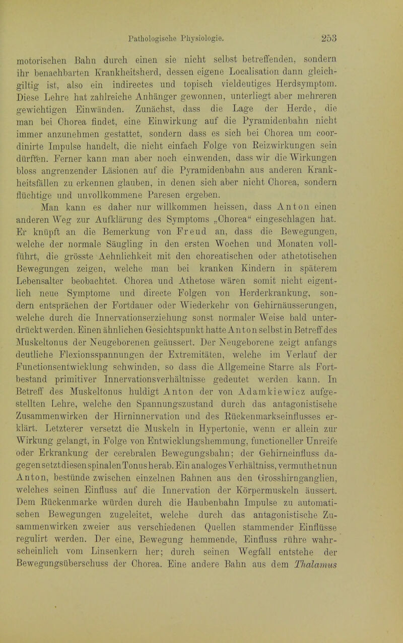 motorischen Bahn durch einen sie nicht selbst betreffenden, sondern ihr benachbarten Kranklieitsherd, dessen eigene Localisation darin gleich- giltig ist, also ein indirectes iind topisch vieldeutiges Herdsymptoin. Diese Lehre hat zahlreiche Anhaiiger gewonnen, iinterliegt aber mehreren gewichtigen Einwiinden. Zunachst, dass die Lage der Herde, die man bei Chorea findet, eine Einwirkung auf die Pyramidenbahn nicht immer anzunehmen gestattet, sondern dass es sich bei Chorea um coor- dinirte Impulse handelt, die nicht einfach Folge von Eeizwirkungen sein diirffen. Ferner kanu man aber noeh einwenden, dass wir dieWirkungen bloss angrenzender Liisionen auf die P3a-amidenbahn aus anderen Krank- heitsfallen zu erkennen glauben, in denen sich aber nicht Chorea, sondern fliichtige imd unvoUkommene Paresen ergeben. Man kanu es daher nur willkommen heissen, dass Anton einen anderen Weg zur Aufklarung des Symptoms „Chorea eingeschlagen hat. Er kniipft an die Bemerkung von Freud an, dass die Bewegungeu, welche der normale Siiugiing in den ersten Wochen und Monaten voll- iuhrt, die grosste Aehnlichkeit mit den choreatischen oder athetotischen Bewegungen zeigen, welche man bei kranken Kindern in spiiterem Lebensalter beobachtet. Chorea und Athetose wilren somit nicht eigent- lich neue Symptome und directe Folgen von Herderkrankung, son- dern entsprachen der Fortdauer oder Wiederkehr von Gehirnausserungen, welche durch die Innervationserziehung sonst normaler Weise bald unter- driickt werden. Einen ahnliclien Gesiehtspuukt hatte Anton selbst in Betreff des Muskeltonus der Neugeborenen geiiussert. Der Neugeborene zeigt anfangs deuthche Flexionsspannungen der Extremitaten, welche im Verlauf der Functionsentwicklung schwinden, so dass die AUgeraeine Starre als Fort- bestand primitiver Innervationsverhaltnisse gedeutet werden kann. In Betreff des Muskeltonus huldigt Anton der von Adamkiewicz aufge- stellten Lehre, welche den Spannungsznstand durch das antagonistische Zusammenwirken der Hirninnervation und des Euckenmarkseinflusses er- klart. Letzterer versetzt die Muskeln in Hypertonie, wenn er allein zur Wirkung gelangt, in Folge von Entwicklungshemmung, functioneller Unreife oder Erkrankung der cerebralen Bewegungsbahn; der Gehirneinfluss da- gegensetztdiesenspinalenTonusherab.Einanaloges Verhaltniss,vermuthetnuu Anton, bestiinde zwischen einzelnen Bahnen aus den Grosshirnganglien, welches seinen Einfluss auf die Innervation der Korpermuskeln iiussert. Dem Kiickenmarke wiirden durch die Haubenbahn Impulse zu automati- schen Bewegungen zugeleitet, welche durch das antagonistische Zu- sammenwirken zweier aus verschiedenen Quellen stammender Einfiiisse regulirt werden. Der eine, Bewegung heramende, Einfluss riihre wahr- scheinlich voni Linsenkern her; durch seinen Wegfall entstehe der Bewegungsiiberschuss der Chorea. Eine andere Bahn aus dem Tlialamus