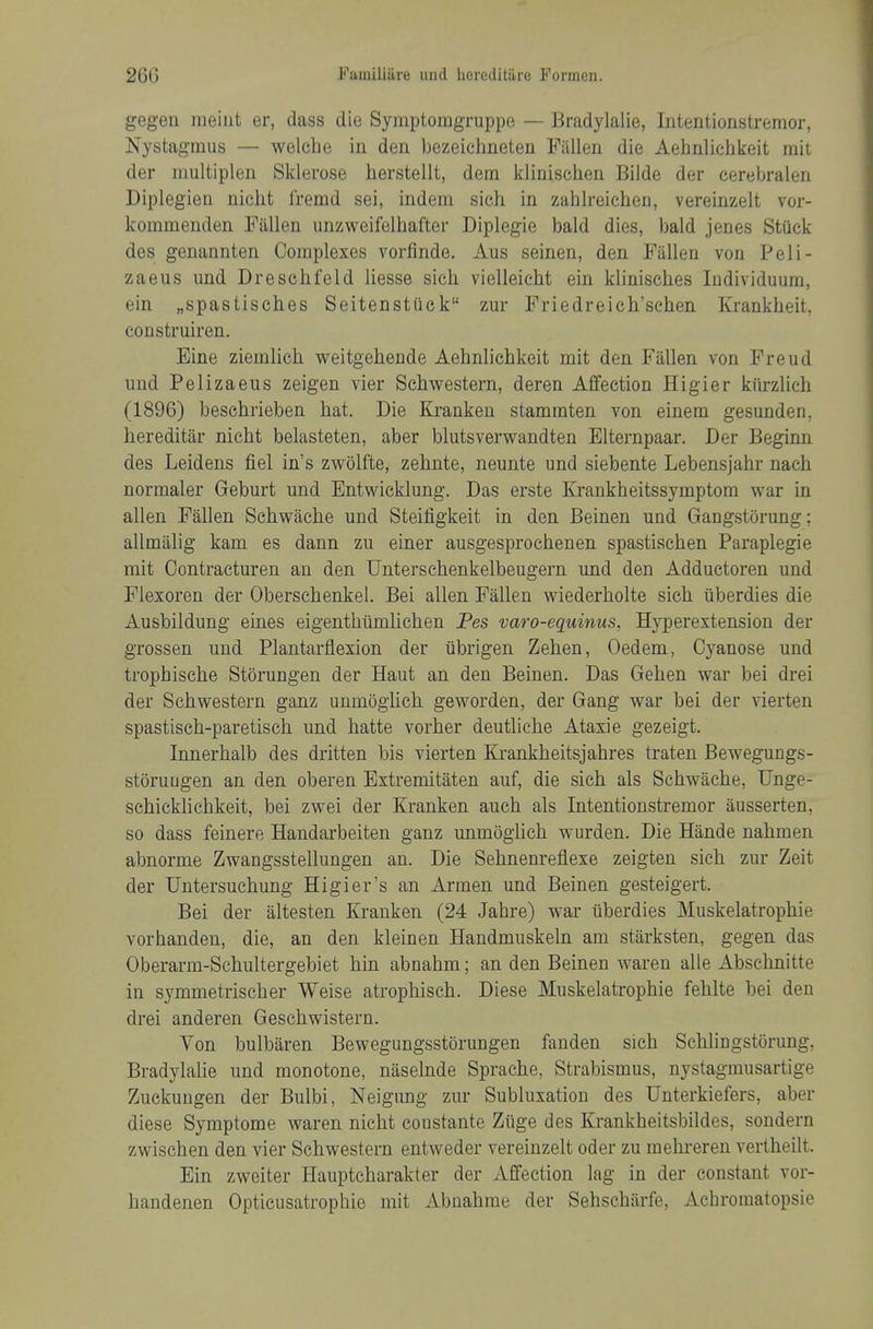 gegeu meiut er, dass die Symptomgruppe — Bradylalie, Intentionstremor, Nystagmus — welebe in den bezeichneten Fallen die Aehnlichkeit mil der multiplen Sklerose herstellt, dem klinischen Bilde der cerebralen Diplegien niebt fremd sei, indem sich in zablreicben, vereinzelt vor- kommenden Fallen unzweifelbafter Diplegie bald dies, bald jenes Stuck des genannten Complexes vorfinde. Aus seinen, den Fallen von Peli- zaeus und Drescbfeld liesse sicb vielleiebt ein kliniscbes Individuum, ein „spastisches Seitensttick zur Friedreicb'scben Krankbeit, coDstruiren. Eine ziemlicb weitgebende Aebnlicbkeit mit den Fallen von Freud und Pelizaeus zeigen vier Scbwestern, deren Affection Higier kiirzlicb (1896) bescbrieben bat. Die Krankeu stammten von einem gesunden, hereditar nicbt belasteten, aber blutsverwandten Elternpaar. Der Beginn des Leidens fiel in's zwolfte, zebnte, neunte und siebente Lebensjabr nacb normaler Geburt und Entwicklung. Das erste Krankbeitssymptom war in alien Fallen Scbwache und Steiligkeit in den Beinen und Gangstorung; allmalig kam es dann zu einer ausgesproebenen spastiscben Paraplegic mit Oontracturen an den Unterscbenkelbeugern und den Adductoren und Flexoren der Obersebenkel. Bei alien Fallen wiederbolte sicb iiberdies die Ausbildung eines eigentbiimlicben Pes varo-equinus, Hyperextension der grossen und Plantarflexion der iibrigen Zeben, Oedem, Cyanose und tropbiscbe Storungen der Haut an den Beinen. Das Geben war bei drei der Scbwestern ganz unmogiicb. geworden, der Gang war bei der vierten spastiscb-paretiscb und hatte vorber deutliebe Ataxie gezeigt. Innerbalb des dritten bis vierten Krankbeitsjahres traten Bewegungs- storuugen an den oberen Extremitaten auf, die sicb als Scbwacbe, Unge- scbicklicbkeit, bei zwei der Kranken aucb als Intentionstremor ausserten, so dass feinere Handarbeiten ganz unmogiicb wurden. Die Hande nabmen abnorme Zwangsstellungen an. Die Sebnenreflexe zeigten sicb zur Zeit der Untersucbung Higier's an Armen und Beinen gesteigert. Bei der altesten Kranken (24 Jabre) war iiberdies Muskelatropbie vorbanden, die, an den kleinen Handmuskeln am stiirksten, gegen das Oberarm-Scbultergebiet bin abnabm; an den Beinen wareu alle Abscbnitte in symmetriscber Weise atropbiscb. Diese Muskelatropbie feblte bei den drei anderen Gescbwistern. Yon bulbiiren Bewegungsstorungen fanden sicb Scbliugstorung, Bradylalie und monotone, naselnde Spracbe, Strabismus, nystagmusartige Zuckungen der Bulbi, Neigung zur Subluxation des Unterkiefers, aber diese Symptome waren nicbt constante Ziige des Krankbeitsbildes, sondern zwiscben den vier Scbwestern entweder vereinzelt oder zu mebi-eren vertbeilt. Ein zweiter Hauptcbarakter der Affection lag in der constant vor- handenen Opticusatrophie mit Abnabme der Sebscbiirfe, Acbromatopsie