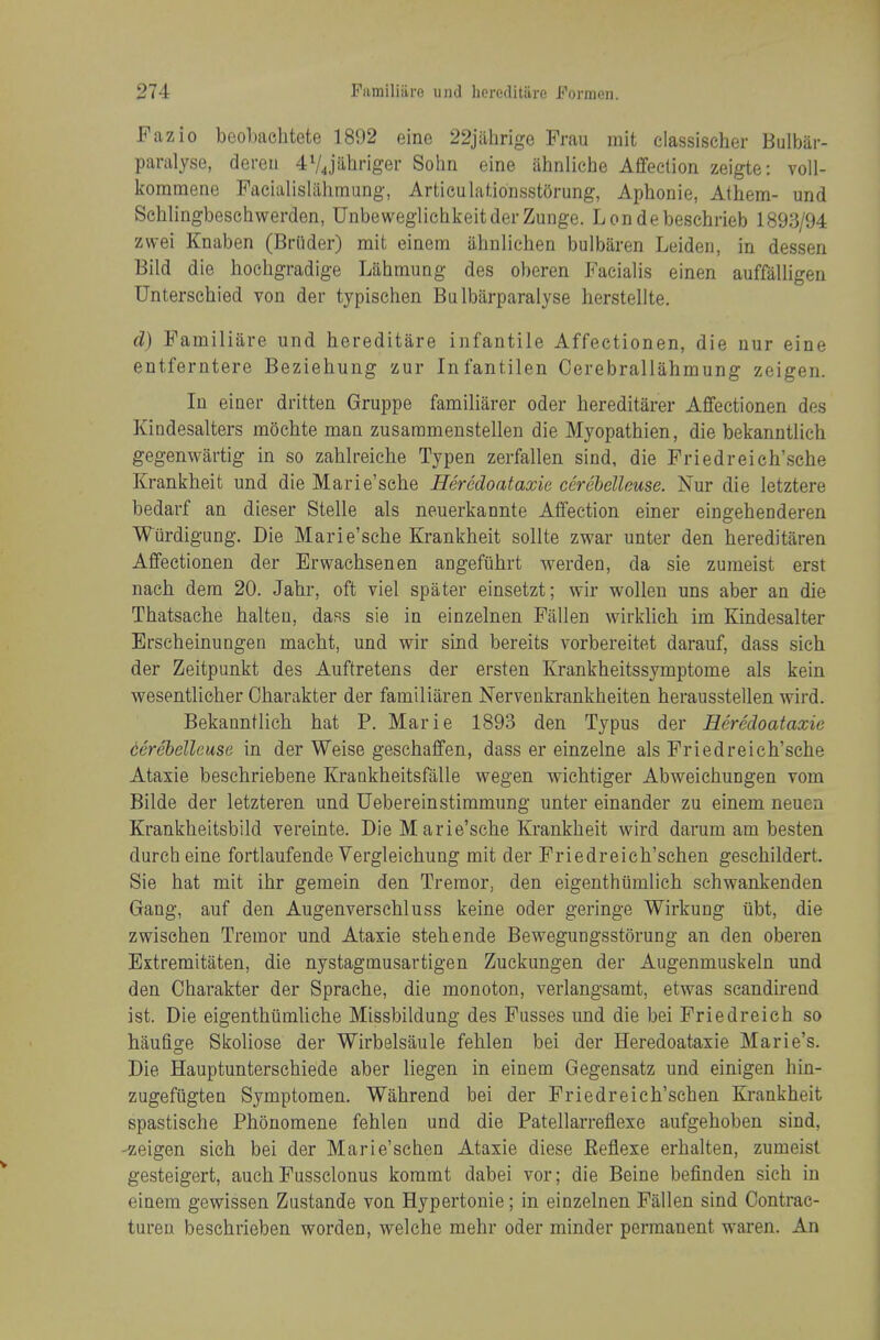 Fazio beobachtete 1892 eine 22jahrige Frau mit elassischer Bulbar- paralyse, dereii 4V4jiitiriger Solm eine ahnliche Affection zeigte: voll- kommene Faeialislalimung, Articulationsst5rung, Aphonic, Athem- und Schlingbesciiwerden, UnbeweglichkeitderZunge. Londebeschrieb 1893/94 zwei Knaben (Briider) rait einem ahnliehen bulbiiren Leiden, in dessen Bild die hochgradige Lahmung des oberen Facialis einen auffalligen Unterschied von der typischen Bu Ibarparalyse herstellte. d) Familiare und hereditare infantile Affectionen, die uur eine entferntere Beziehung zur Infantilen Cerebrallahmung zeigen. In einer dritten Gruppe familiarer oder hereditarer Affectionen dos Kindesalters mochte man zusarameustellen die Myopathien, die bekanntlicb gegenwartig in so zahlreiche Typen zerfallen sind, die Friedreich'sche Krankheit und die Marie'sche Heredoataxie cerebelleuse. Nur die letztere bedarf an dieser Stelle als neuerkannte Affection einer eingehenderen Wurdigung. Die Marie'sche Krankheit sollte zwar unter den hereditaren Affectionen der Erwachsenen angefiihrt werden, da sie zumeist erst nach dem 20. Jahr, oft viel spater einsetzt; wir wollen uns aber an die Thatsache halten, dass sie in einzelnen Fallen wirklich im Kindesalter Erscheinungen macht, und wir sind bereits vorbereitet darauf, dass sich der Zeitpunkt des Auftretens der ersten Krankheitssymptome als kein wesentlioher Charakter der familiaren Nervenkrankheiten herausstellen wird. Bekanntlich hat P. Marie 1893 den Typus der Heredoataxie cerebelleuse in der Weise geschaffen, dass er einzelne als Friedreich'sche Ataxie beschriebene Kraakheitsfiille wegen wichtiger Abweichungen vom Bilde der letzteren und Uebereinstimmung unter einander zu einem neuea Krankheitsbild vereinte. Die M arie'sche Krankheit wird darum am besten durch eine fortlaufende Vergleichung mit der Friedreich'schen geschildert. Sie hat mit ihr gemein den Tremor, den eigenthiimlich schwankenden Gang, auf den Augenverschluss keine oder geringe Wirkung iibt, die zwisehen Tremor und Ataxie stehende Bewegungsstorung an den oberen Extremitaten, die nystagtnusartigen Zuckungen der Augenmuskeln und den Charakter der Sprache, die monoton, verlangsamt, etwas scandirend ist. Die eigenthiimliche Missbildung des Fusses und die bei Friedreich so haufige Skoliose der Wirbelsaule fehlen bei der Heredoataxie Marie's. Die Hauptunterschiede aber liegen in einem Gegensatz und einigen hin- zugefiigten Symptomen. Wahrend bei der Friedreich'schen Krankheit spastische Phonomene fehlen und die Patellarreflexe aufgehoben sind, -zeigen sich bei der Marie'schen Ataxie diese Eeflexe erhalten, zumeist gesteigert, auch Fussclonus koramt dabei vor; die Beine befinden sich in einem gewissen Zustande von Hypertonie; in einzelnen Fallen sind Contrac- tureu beschrieben worden, welche mehr oder minder permanent waren. An