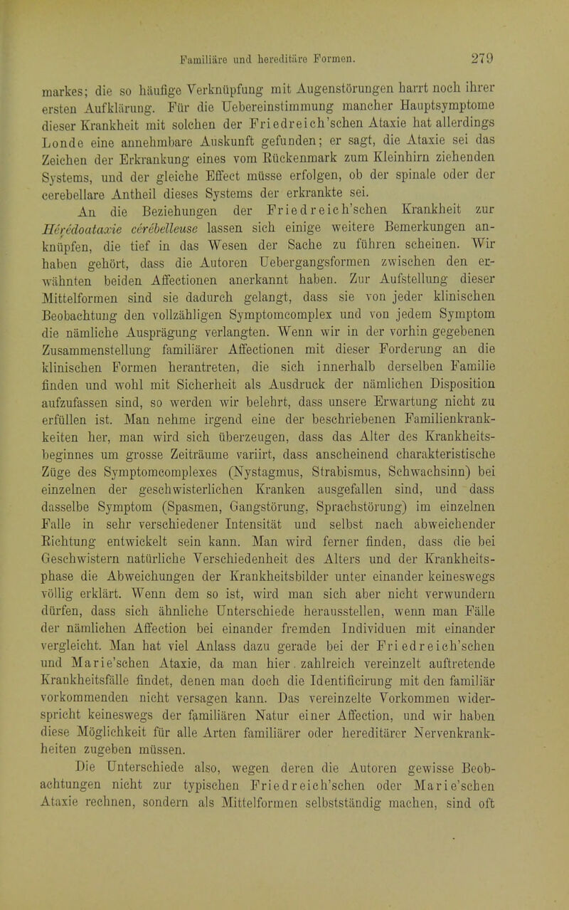 raarkes; die so haufige Verkniipfung mit AugenstOrungen harrt noch ihrer ersten Aufkliining. Fiir die Uebereinstimmung maneher Haiiptsymptome dieser Krankheit rait solclien der Priedreich'schen Ataxie hat allerdings Londe eine annehmbare Anskunft gefunden; er sagt, die Ataxie sei das Zeiehen der Erkrankung eines vom Riickenmark zum Kleinhirn ziehenden Systems, und der gleiche Effect musse erfolgen, ob der spinale oder der cerebellare Antheil dieses Systems der erkrankte sei. An die Beziehungen der Friedreich'schen Krankheit zur Eeredoataxie cerebelleuse lassen sich einige weitere Bemerkungen an- kniipfen, die tief in das Wesen der Sache zu fiihren scheinen. Wir haben gehort, dass die Autoren Uebergangsformen zwischen den er- wlihnten beiden Affectionen anerkannt haben. Zur Aufstellung dieser Mittelformen sind sie dadurch gelangt, dass sie von jeder klinischen Beobachtung den vollzahligen Symptomcomplex und von jedem Symptom die namliche Auspriigung verlangten. Wenn wir in der vorhin gegebenen Zusammenstellung familiarer Affectionen mit dieser Forderung an die klinischen Pormen herantreten, die sich innerhalb derselben Familie finden und wohl mit Sicherheit als Ausdruck der namlichen Disposition aufzufassen sind, so werden wir belehrt, dass unsere Erwartung nicht zu erfiillen ist. Man nehme irgend eine der beschriebenen Familienkrank- keiten her, man wird sich iiberzeugen, dass das Alter des Krankheits- beginnes um grosse Zeitraume variirt, dass anscheinend charakteristische Ziige des Symptoracomplexes (Nystagmus, Strabismus, Schwachsinn) bei einzelnen der geschwisterlichen Kranken ausgefallen sind, und dass dasselbe Symptom (Spasmen, Gangstorung, Sprachstorung) im einzelnen Falle in sehr verschiedener Intensitat und selbst naeh abweiehender Richtung entwickelt sein kann. Man wird ferner finden, dass die bei Geschwistern natiirhche Verschiedenheit des Alters und der Krankheits- phase die Abweichungen der Krankheitsbilder unter einander keineswegs voUig erklart. Wenn dem so ist, wird man sich aber nicht verwunderu diirfen, dass sich ahnliche Untersehiede herausstellen, wenn man Falle der namlichen Affection bei einander fremden Individuen mit einander vergleicht. Man hat viel Anlass dazu gerade bei der Friedreich'schen und Marie'schen Ataxie, da man hier. zahlreieh vereinzelt auftretende Krankheitsfalle findet, denen man doch die Identificirung mit den familiar vorkommenden nicht versagen kann. Das vereinzelte Vorkommen wider- spricht keineswegs der f^miliaren Natur einer Affection, und wir haben diese Mogliehkeit fur alle Arten familiarer oder hereditarcr Nervenkrank- heiten zugeben miissen. Die Untersehiede also, wegen deren die Autoren gewisse Beob- achtungen nicht zur typischen Friedreich'schen oder Marie'schen Ataxie rechnen, sondern als Mittelformen selbststilndig machen, sind oft