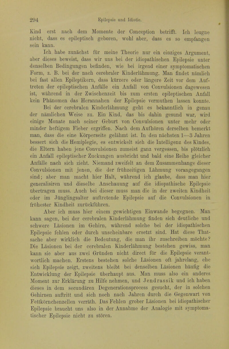 Kind erst iiach dem Moiiiente der Conception betrifft. Ich leugue nicht, dass es epileptisch geboren, wohl aber, dass es so empfangen sein kann. Ich habe zunachst fUr meine Theorie nur ein einziges Argument, aber dieses beweist, dass wir uns bei der idiopathischen Epilepsie unter denselben Bedingungen befinden, wie bei irgend einer symptomatischen Form, z. B. bei der nach cerebraler Kinderlahmung. Man findet namlich bei fast alien Epileptikern, dass kiirzere oder langere Zeit vor dem Auf- treten der epileptisclien Anfalle ein Anfall von Convulsionen dagewesen ist, wiihrend in der Zwischenzeit bis zum ersten epileptischen Anfall kein Phanomen das Herannahen der Epilepsie vermuthen lassen konnte. Bei der cerebralen Kinderlahmung geht es bekanntlich in genau der niimlichen Weise zu. Ein Kind, das bis dahin gesund war, wird einige Monate nach seiner Geburt von Convulsionen unter mehr oder minder heftigem Fieber ergriffen. Nach dem Aufhoren derselben bemerkt man, dass die eine Korperseite gelahmt ist. In den nachsten 1—3 Jahren bessert sich die Hemiplegie, es entwickelt sich die Intelligenz des Kindes, die Eltern habeu jene Convulsionen zumeist ganz vergessen, bis plotzlich ein Anfall epileptischer Zuckungen ansbricht und bald eine Eeihe gleicher Anfalle nach sich zieht. Niemand zweifelt an dem Zusammenhange dieser Convulsionen mit jenen, die der friihzeitigen Lahmung vorangegangen sind; aber man macht hier Halt, wahrend ich glaube, dass man hier generalisiren und dieselbe Anschauung auf die idiopathische Epilepsie iibertragen muss. Audi bei dieser muss man die in der zweiten Kindheit oder im Jiinglingsalter auftretende Epilepsie auf die Convulsionen in friihester Kindheit zurtickfiihren. Aber ich muss hier einem gewichtigen Einwande begegnen. Man kann sagen, bei der cerebralen Kinderlahmung finden sich deutliche und schwere Liisionen im Gehirn, wahrend solche bei der idiopathischen Epilepsie fehlen oder durch unscheinbare ersetzt sind. Hat diese That- sache aber wirklich die Bedeutung, die man ihr zuschreiben mochte? Die Lasioncn bei der cerebralen Kinderlahmung bestehen gewiss, man kann sie aber aus zwei Grunden nicht direct fiir die Epilepsie verant- wortlich machen. Erstens bestehen solche Lasionen oft jahrelang, ehe sich Epilepsie zeigt, zweitens bleibt bei denselben Lasionen haulig die Entwicklung der Epilepsie uberhaupt aus. Man muss also ein anderes Moment zur Erklarung zu Hilfe nehmen, und Jendrassik und ich haben dieses in dem secundaren Degenerationsprocess gesucht, der in solchen Gehirnen auftritt und sich noch nach Jahren durch die Gegenwart von Fettkornchenzellen verrath. Das Fehlen grober Lasionen bei idiopathischer Epilepsie braucht uns also in der Annabme der Analogie mit symptoma- tischer Epilepsie nicht zu storen.