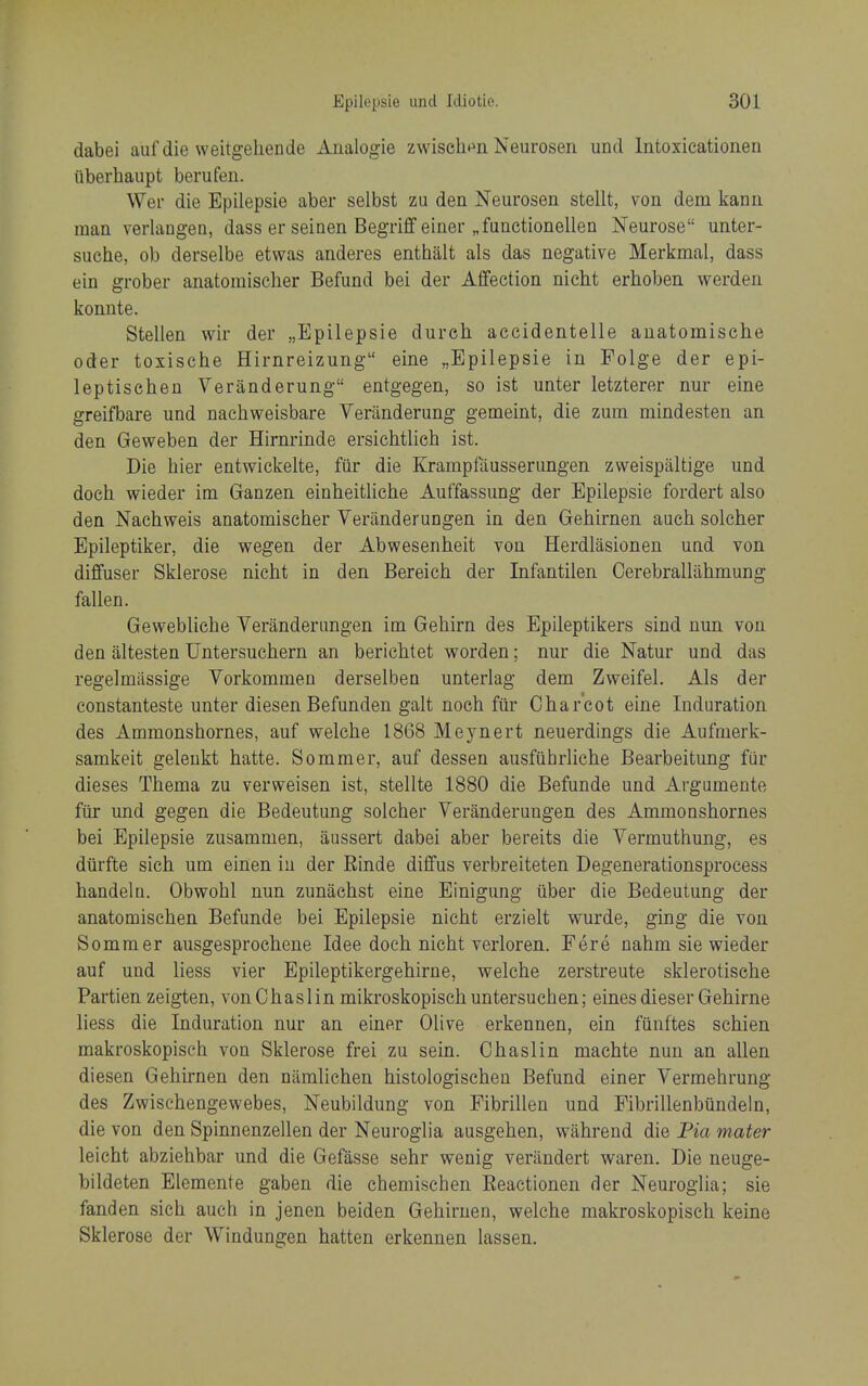 dabei auf die weitgeliende Analogie zwiselim Neurosen und Intoxieationen uberhaupt berufen. Wer die Epilepsie aber selbst zu den Neurosen stellt, von dem kann man verlangea, dass er seinen Begriff einer „functionellen Neurose unter- suche, ob derselbe etwas anderes enthalt als das negative Merkmal, dass ein grober anatoinischer Befund bei der Affection nicht erhoben werden konnte. Stellen wir der „Epilepsie durch accidentelle auatomische Oder toxische Hirnreizung eine „Epilepsie in Folge der epi- leptischen Veranderung entgegen, so ist unter letzterer nur eine greifbare und nachweisbare Veranderung gemeint, die zum mindesten an den Geweben der Hirnrinde ersichtlich ist. Die hier entwickelte, fiir die Krampfausserungen zweispaltige und doch wieder im Ganzen einheitliche Auffassung der Epilepsie fordert also den Naehweis anatomischer Veriinderungen in den Gehirnen aucli solcher Epileptiker, die wegen der Abwesenheit von Herdlasionen und von diffuser Sklerose nicht in den Bereich der Infantilen Cerebrallahmung fallen. Gewebliche Veranderimgen im Gehirn des Epileptikers sind nun von den altesten Untersuchern an berichtet worden; nur die Natur und das regelmiissige Vorkommen derselben unterlag dem Zweifel. Als der constanteste unter diesen Befunden gait noch fiir Charcot eine Induration des Ammonshornes, auf welche 1868 Meynert neuerdings die Aufmerk- samkeit geleukt hatte. Sommer, auf dessen ausfiihrliche Bearbeitung fiir dieses Thema zu verweisen ist, stellte 1880 die Befunde und Argumente fur und gegen die Bedeutung solcher Veranderungen des Ammonshornes bei Epilepsie zusammen, aussert dabei aber bereits die Vermuthung, es dtirfte sich um einen iu der Rinde diffus verbreiteten Degenerationsprocess handelu. Obvrohl nun zunachst eine Einigung (iber die Bedeutung der anatomisehen Befunde bei Epilepsie nicht erzielt wurde, ging die von Sommer ausgesprochene Idee doch nicht verloren. Fere nahm sie wieder auf und liess vier Epileptikergehirne, welche zerstreute sklerotisehe Partien zeigten, vonChaslin mikroskopischuntersuchen; einesdieser Gehirne liess die Induration nur an einer Olive erkennen, ein fiinftes schien makroskopisch von Sklerose frei zu sein. Chaslin machte nun an alien diesen Gehirnen den niimlichen histologischen Befund einer Vermehrung des Zwisehengewebes, Neubildung von Fibrillen und Fibrillenbiindeln, die von den Spinnenzellen der Neuroglia ausgehen, wahreud die Pia mater leicht abziehbar und die Gefasse sehr wenig veriindert waren. Die neuge- bildeten Elemente gaben die chemischen Reactionen der Neuroglia; sie fanden sich auch in jenen beiden Gehirnen, welche makroskopisch keine Sklerose der Windungen hatten erkennen lassen.