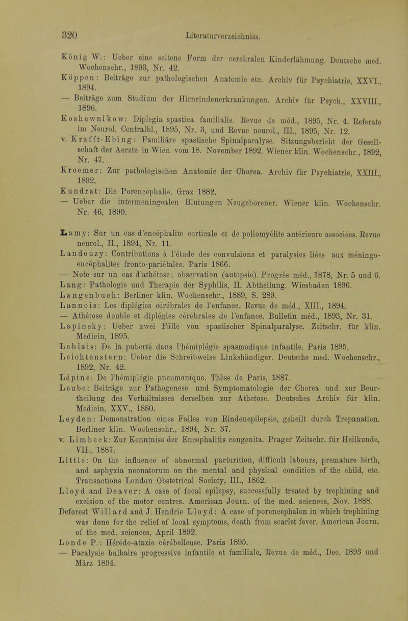 Kiinig W.: Ueber eine .seltenc Form dor eerebralen Kinderliihmung. Deutsche med Wochenschr., 1893, Nr. 42. Koppen: Beitrage zur pathologischen Anatomic etc. A rchiv fur Psychiatric XXVI 1894. — Beitriige zum Studiuin dor Hirnrindenerkranlcungen. Arehiv fur Psych XXVIII 189(3. Koshownikow: Diplegia spastica familialis. Revue de med., 1895, Nr. 4. Referate im Neurol. Oentralbl., 1895, Nr. 3, und Revue neurol.. III., 1895, Nr. 12. V. Krafft-Ebing: Pamiliiire spastische Spinalparalyse. Sitzungsbericht der Gesell- schaft der Aerzte in Wien vom 18. November 1892. Wiener klin Wochenschr 1892 Nr. 47. Kroemer: Zur pathologischen Anatomic der Chorea. Arehiv fiir Psychiatric XXIII 1892. Kundrat: Die Poreneephalie. Graz 1882. — Ueber die intcrmeningealen Blutungen Neugeborener. Wiener klin. Wochenschr. Nr. 46, 1890. Lamy: Sur un cas d'eneephalite eorticale et de poliomyelite anterieure associees. Revue neurol., II., 1894, Nr. 11. Landouzy: Contributions a I'etude des convulsions et paralysies liees aux meningo- encephalites fronto-parietales. Paris 1866. — Note sur un cas d'athetose; observation (autopsie). Progres med., 1878, Nr. 5 und 6. Lang: Pathologic und Therapie der Syphilis, II. Abtheilung. Wiesbaden 1896. Langenbueh: Berliner klin. Wochenschr., 1889, S. 289. L anno is: Les diplegies cerebrales de I'enfance. Revue de med., XIIL, 1894. — Athetose double et diplegies cerebrales de Tenfanee. Bulletin med., 1893, Nr. 31. Lapinsky: Ueber zwei Piille von spastischer Spinalparalyse. Zeitschr. fiir klin. Mediein, 1895. Leblais: De la puberte dans I'hemiplegie spasmodiqne infantile. Paris 1895. Leichtenstern: Ueber die Schreibweise Linkshandiger. Deutsche med. Wochenschr., 1892, Nr. 42. Lepine: De I'hemiplegie pneumonique. These de Paris, 1887. Leube: Beitriige zur Pathogenese und Symptomatologie der Chorea und zur Beur- theilung des Verhaltnisses derselben zur Athetose. Deutsches Arehiv fiir klin. Mediein, XXV., 1880. Leyden: Demonstration eines Palles von Rindenepilepsie, geheilt durch Trepanation. Berliner klin. Wochenschr., 1894, Nr. 37. V. Limbeck: Zur Kenntniss der Encephalitis congenita. Prager Zeitschr. fiir fleilkunde, VII., 1887. Little: On the influence of abnormal parturition, diff'icult labours, premature birth, and asphyxia neonatorum on the mental and physical condition of the child, etc. Transactions London Obstetrical Society, III., 1862. Lloyd and Deaver: A case of focal epilepsy, successfully treated by trephining and excision of the motor centres. American Journ. of the med. sciences, Nov. 1888. Deforest Willard and J. Hendrie Lloyd: A case of porencephalon in which trephining was done for the relief of local symptoms, death from scarlet fever. American Journ. of the med. sciences, April 1892. Londe P.: Heredo-ataxie cerebelleuse. Paris 1895. — Paralysie bulbaire progressive infantile et familiale. Revue de med., Dec. 1893 und Miirz 1894.