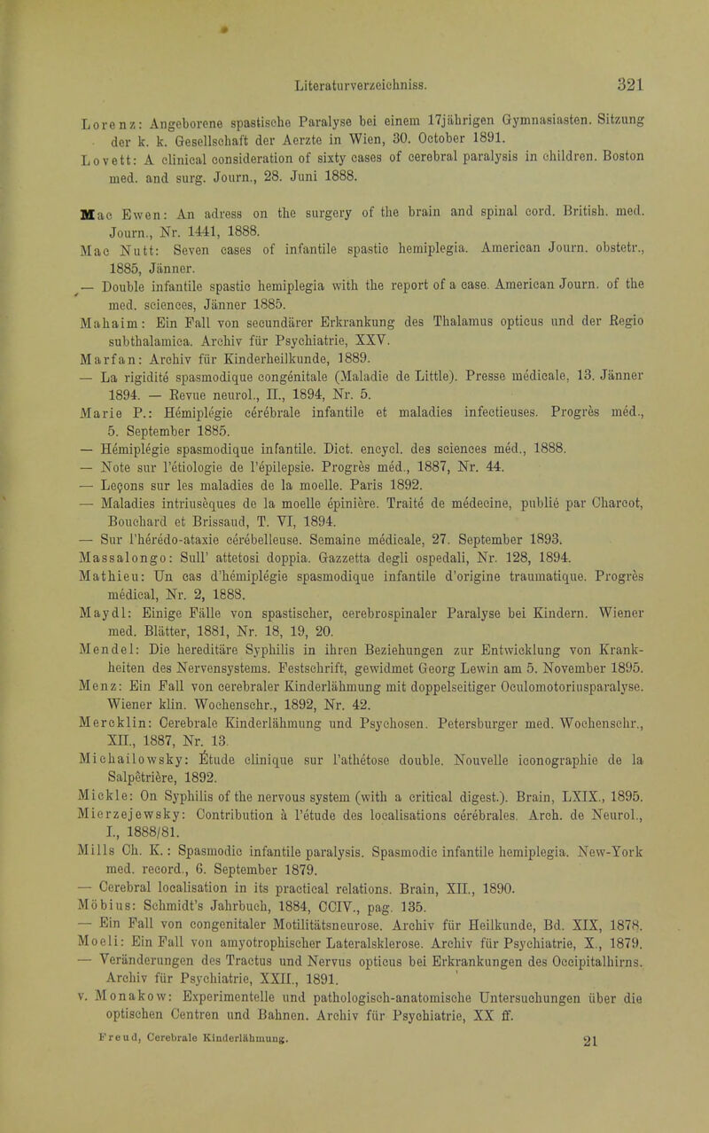 Lorenz: Angeborcne spasUsche Paralyse bei einein ITjiihrigen Gymnasiasten. Sitzung der k. k. Gesellscliaft der Aerzte in Wien, 30. October 1891. Lovett: A clinical consideration of sixty cases of cerebral paralysis in children. Boston med. and surg. Journ., 28. Juni 1888. Mae Ewen: An adress on tlie surgery of the brain and spinal cord. British, med. Journ., Nr. 1441, 1888. Mac Nutt: Seven cases of infantile spastic hemiplegia. American Journ. obstetr., 1885, Jiinner. _ Double infantile spastic hemiplegia with the report of a case. American Journ. of the med. sciences, Jiinner 1885. Mahaim: Ein Pall von seeundiirer Erkrankung des Thalamus opticus und der Regie subthalamiea. Arcliiv fiir Psychiatrie, XXV. Marfan: Archiv fiir Kinderheilkunde, 1889. — La rigidite spasmodique congenitale (Maladie de Little). Presse medicale, 13. Janner 1894. — Eevue neurol., H., 1894, Nr. 5. Marie P.: Hemiplegie cerebrale infantile et maladies infectieuses. Progres med., 5. September 1885. — Hemiplegie spasmodique infantile. Diet, eneycl. des sciences med., 1888. — Note sur I'etiologie de I'epilepsie. Progres med., 1887, Nr. 44. — Lcfons sur les maladies de la moelle. Paris 1892. — Maladies intriuseques de la moelle epiniere. Traite de m^decine, public par Charcot, Bouchard et Brissaud, T. VI, 1894. — Sur I'heredo-ataxie cerebelleuse. Semaine medicale, 27. September 1893. Massalongo: SuU' attetosi doppia. Gazzetta degli ospedali, Nr. 128, 1894. Mathieu: Un eas d'hemiplegie spasmodique infantile d'origine traumatique. Progres medical. Nr. 2, 1888. Maydl: Einige Fiille von spastischer, cerebrospinaler Paralyse bei Kindern. Wiener med. Bliltter, 1881, Nr. 18, 19, 20. Mendel: Die hereditiire Syphilis in ihren Beziehungen zur Entwicklung von Krank- heiten des Nervensystems. Festschrift, gewidmet Georg Lewin am 5. November 1895. Menz: Bin Fall von cerebraler Kinderliihmung mit doppelseitiger Oeulomotoriusparalyse. Wiener klin. Wochenschr., 1892, Nr. 42. Mercklin: Oerebrale Kinderliihmung und Psyehosen. Petersburger med. Wochenschr., XIL, 1887, Nr. 13. Michailowsky: ^Itude clinique sur I'athetose double. Nouvelle iconographie de la Salpetriere, 1892. Mickle: On Syphilis of the nervous system (with a critical digest.). Brain, LXIX., 1895. Mierzejewsky: Contribution a I'etude des localisations cerebrales. Arch, de Neurol., L, 1888/81. Mills Ch. K.: Spasmodic infantile paralysis. Spasmodic infantile hemiplegia. New-York med. record., 6. September 1879. — Cerebral localisation in its practical relations. Brain, XH., 1890. Mobius: Schmidt's Jahrbueh, 1884, CCIV., pag. 135. — Ein Fall von congenitaler Motilitiitsneurose. Archiv fiir Heilkunde, Bd. XIX, 1878. Moeli: Ein Fall von amyotrophischer Lateralsklerose. Archiv fur Psychiatrie, X., 1879. — Verilnderungen des Tractus und Nervus opticus bei Erkrankungen des Occipitalhirns. Archiv fiir Psychiatrie, XXII., 1891. v. Monakow: E.xperimentelle und pathologisch-anatomische Untersuohungen iiber die optischen Oentren und Bahnen. Archiv fiir Psychiatrie, XX ff. Freud, Cerebrale Kinderliihmung. 21