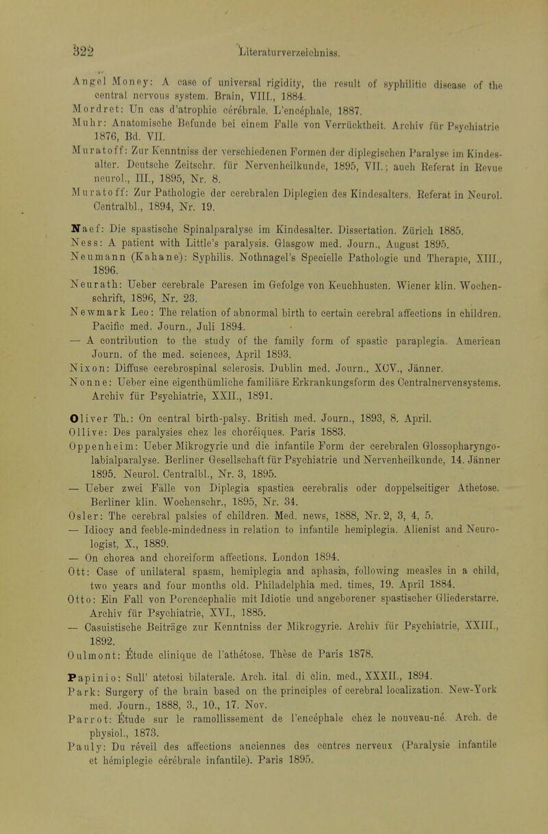 Angel Money: A ease of universal rigidity, the result of syphilitic disease of the central nervous system. Brain, VIH., 1884. Mordret: Un eas d'atrophie cer6brale. L'encephale, 1887. Muhr: Anatoniische Befunde bei einem Falle von Verriiektheit. Arehiv fiir Psyr-hiatrie 1876, Bd. VJJ. Muratoff: Zur Kenntniss der versehiedenen Fonnen der diplegischen Paralyse im Kindes- altcr. Deutsche Zeitschr. fiir Nervenheilkunde, 1895, VII.; auch Eeferat in Kevue nourol., III., 1895, Nr. 8. Muratoff: Zur Pathologic der cerebralen Diplegien des Kindesalters. Eeferat in Neurol. Oentralbl., 1894, Nr. 19. Naef: Die spastisehe Spinalparalyse im Kindesalter. Dissertation. Zurich 1885. Ness: A patient with Little's paralysis. Glasgow med. Journ., August 1895. Neumann (Kahane): Syphilis. Nothnagel's Speeielle Pathologic und Therapie, XIII., 1896. Neurath: Ueber eerebrale Paresen im Gefolge von Keuchhusten. Wiener klin. Woehen- schrift, 1896, Nr. 23. Newmark Leo: The relation of abnormal birth to certain cerebral affections in children. Pacific med. Journ., Juli 1894. — A contribution to the study of the family form of spastic paraplegia. American Journ. of the med. sciences, April 1893. Nixon: Diffuse cerebrospinal sclerosis. Dublin med. Journ., XOV., Jiinner. Nonne: Ueber eine eigenthiimliehe familiare Erkrankungsform des Centralnervensystems. Arehiv fiir Psychiatric, XXn., 1891. Oliver Th.: On central birth-palsy. British med. Journ., 1893, 8. April. Ollive: Des paralysies chez les choreiques. Paris 1583. Oppenheim: Ueber Mikrogyrie und die infantile Form der cerebralen Glossopharyngo- labialparalyse. Berliner Gesellschaft fiir Psychiatric und Nervenheilkunde, 14. Jiinner 1895. Neurol. Oentralbl., Nr. 3, 1895. — Ueber zwei FiiUe von Diplegia spastica cerebralis oder doppelseitiger Athetose. Berliner klin. Wochenschr., 1895, Nr. 34. Osier: The cerebral palsies of children. Med. news, 1888, Nr. 2, 3, 4, 5. — Idiocy and feeble-mindedness in relation to infantile hemiplegia. Alienist and Neuro- logist, X., 1889. — On chorea and choreiform affections. London 1894. Ott: Case of unilateral spasm, hemiplegia and aphasia, following measles in a child, two years and four months old. Philadelphia med. times, 19. April 1884. Otto: Ein Fall von Porencephalic mit Idiotie und angeborener spastischer Gliederstarre. Arehiv fiir Psychiatric, XVI., 1885. — Casuistische Deitriige zur Kenntniss der Mikrogyrie. Arehiv fiir Psychiatric, XXIII., 1892. Oulmont: liltude elinique de I'athetose. These de Paris 1878. Papinio: SuU' atetosi bilaterale. Arch. ital. di clin. med., XXXII., 1894. Park: Surgery of the brain based on the principles of cerebral localization. New-York med. Journ., 1888, 3., 10., 17. Nov. Parrot: ttnda sur le ramollissement de l'encephale chez le nouveau-ne. Arch, de physiol., 1873. Pauly: Du reveil des affections aneiennes des centres nerveux (Paralysie infantile et heniiplegie eerebrale infantile). Paris 1895.