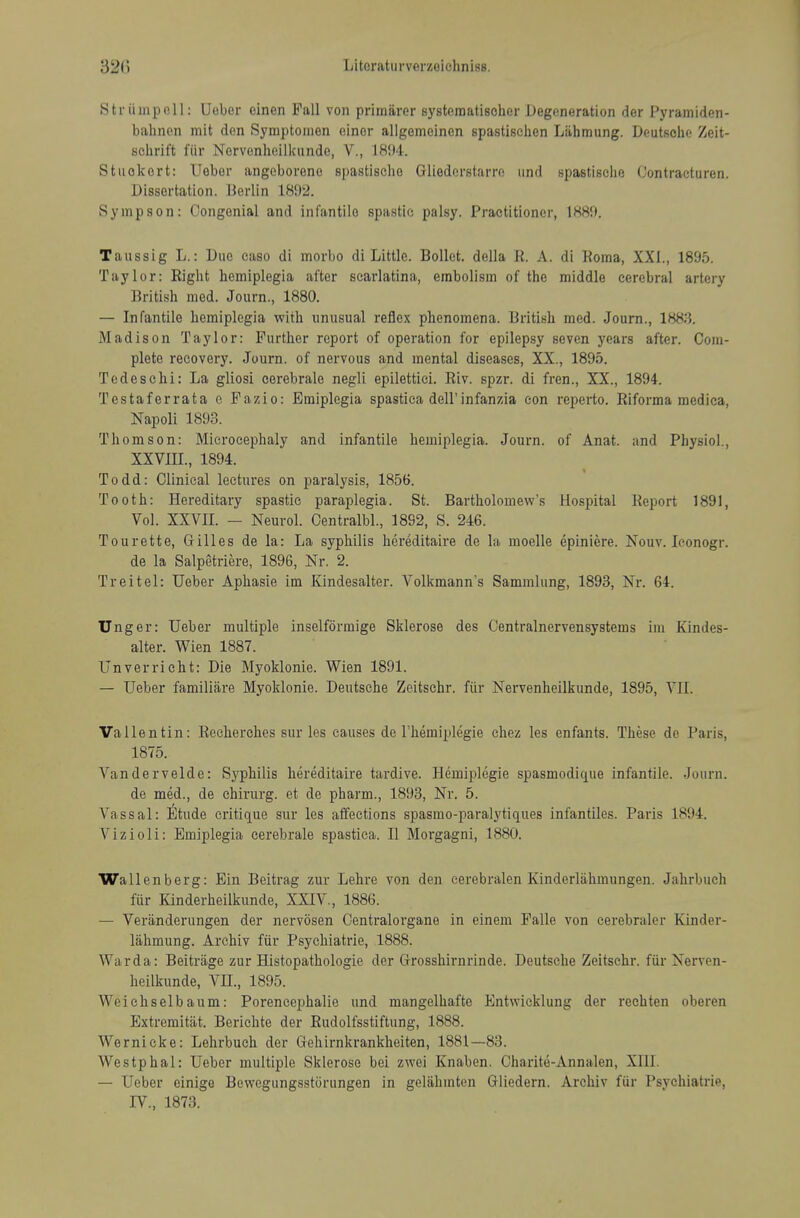 Striimpoll: Ueber einen Pall von priiniirer systematischer Degeneration der Pyramiden- bahnen mit den Symptonien einer allgemeinen spastischen Liihmung. Deutsche Zeit- sehrift fiir Norvonheilkundo, V., 1894. Stuokcrt: Uobor angoboreno spastische Gliederstarre imd spastisclie (Jontracturen. Dissertation. I3erlin 181)2. Sympson: Congenial and infantile spastic palsy. Practitioner, 188!). Taussig L.: Duo caso di morbo di Little. Bollet. della K. A. di Roma, XXL, 1895. Taylor: Right hemiplegia after scarlatina, embolism of the middle cerebral artery British med. Journ., 1880. — Infantile hemiplegia with unusual reflex phenomena. British med. Journ., 1883. Madison Taylor: Further report of operation for epilepsy seven years after. Com- plete recovery. Journ. of nervous and mental diseases, XX., 1895. Tcdeschi: La gliosi cerebrale negli epilettici. Riv. spzr. di fren., XX., 1894. Testaferrata e Fazio: Emiplegia spastica dell'infanzia con reperto. Riforma medica, Napoli 1893. Thomson: Microcephaly and infantile hemiplegia. Journ. of Anat. and Physiol., XXVIIL, 1894. Todd: Clinical lectures on paralysis, 1856. Tooth: Hereditary spastic paraplegia. St. Bartholomew's Hospital Report 1891, Vol. XXVIL — Neurol. Centralbl., 18S2, S. 246. Tourette, Gilles de la: La syphilis hereditaire de la moelle epiniere. Nouv. leonogr. de la Salpetriere, 1896, Nr. 2. Treitel: Ueber Aphasie im Xindesalter. Volkmann's Sammlung, 1893, Nr. 64. Unger: Ueher multiple inselformige Sklerose des Centralnervensystems im Kindes- alter. Wien 1887. Unverricht: Die Myoklonie. Wien 1891. — Ueber familiare Myoklonie. Deutsche Zeitsehr. fiir Nervenheilkunde, 1895, YIL Vallentin: Reclierches sur les causes de I'hemiplegie chez les enfants. These de Paris, 1875. Vandervelde: Syphilis hereditaire tardive. Hemiplegie spasmodique infantile. Journ. de med., de chirurg. et de pharm., 1893, Nr. 5. Vassal: Etude critique snr les affections spasmo-paralytiques infantiles. Paris 1894. Vizioli: Emiplegia cerebrale spastica. II Morgagni, 1880. Wallenberg: Ein Beitrag ziir Lehre von den eerebralen Kinderliihmungen. Jahrbuch fur Kinderheilkunde, XXIV., 1886. — Veranderungen der nervosen Oentralorgane in einem Palle von cerebraler Kinder- lahmung. Archiv fiir Psychiatric, 1888. War da: Beitriige zur Histopathologic der Grosshirnrinde. Deutsche Zeitsehr. fiir Nerven- heilkunde, Vn., 1895. Weichselbaum: Porencephalie und mangelhafte Entwicklung der rechten oberen Extremitat. Berichte der Rudolfsstiftung, 1888. Wernicke: Lehrbuch der Gehirnkrankheiten, 1881—83. Westphal: Ueber multiple Sklerose bei zwei Knaben. Oharite-Annalen, XHI. — Ueber einige Bewegungsstorungen in gelahmton Gliedern. Archiv fiir Psychiatrie, IV., 1873.