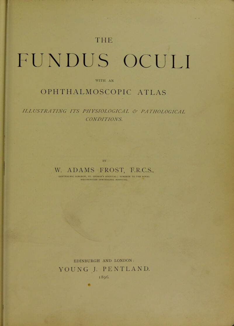 THE FUNDUS OCULI WITH AN OPHTHALMOSCOPIC ATLAS ILLUSTRATING ITS PHYSIOLOGICAL & PATHOLOGICAL CONDITIONS. 13Y W. ADAMS FROST, F.R.C.S., OPHTHALMIC SURGEON, ST. GEORGe'S HOSPITAL; SURGEON TO THE ROVAL WESTMINSTER OPHTHALMIC HOSPITAL. EDINBURGH AND LONDON : YOUNG J. PENTLAND. 1896.