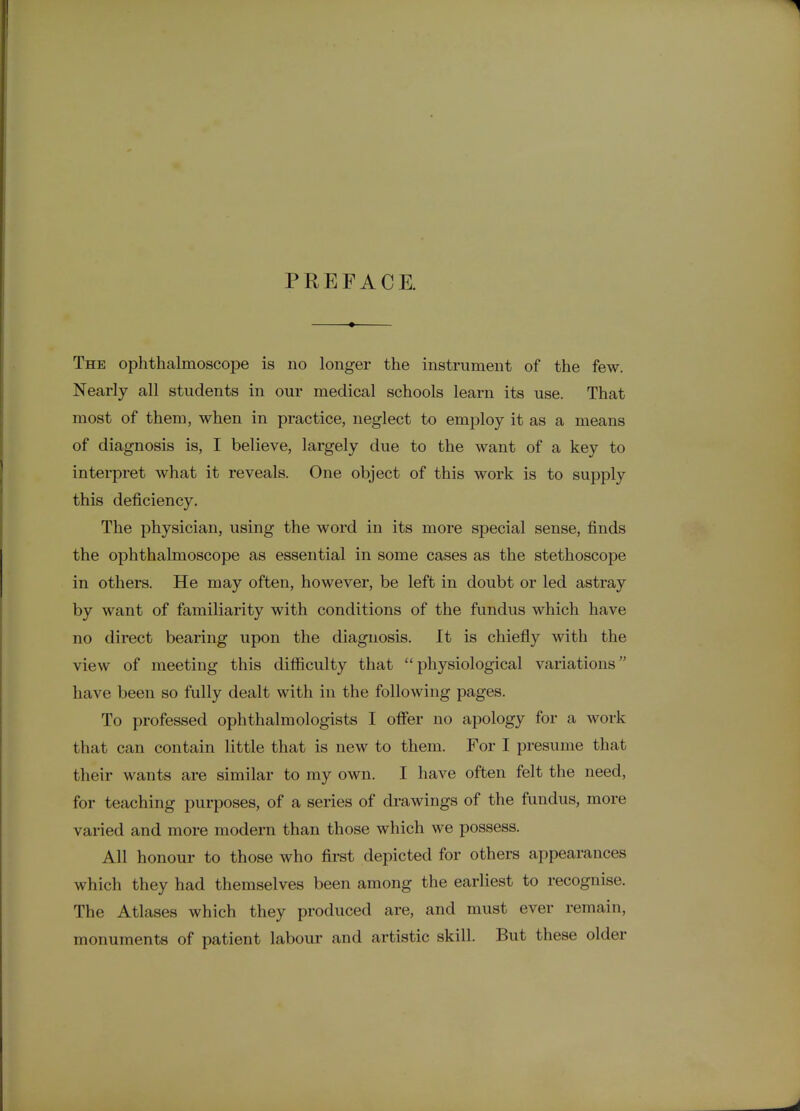 PREFACE. The ophthalmoscope is no longer the instrument of the few. Nearly all students in our medical schools learn its use. That most of them, when in practice, neglect to emj)loy it as a means of diagnosis is, I believe, largely due to the want of a key to interpret what it reveals. One object of this work is to supply this deficiency. The physician, using the word in its more special sense, finds the ophthalmoscope as essential in some cases as the stethoscope in others. He may often, however, be left in doubt or led astray by want of familiarity with conditions of the fundus which have no direct bearing upon the diagnosis. It is chiefly with the view of meeting this difficulty that physiological variations have been so fully dealt with in the following pages. To professed ophthalmologists I offer no apology for a work that can contain little that is new to them. For I presume that their wants are similar to my own. I have often felt the need, for teaching purposes, of a series of drawings of the fundus, more varied and more modern than those which we possess. All honour to those who fii-st depicted for others appearances which they had themselves been among the earliest to recognise. The Atlases which they produced are, and must ever remain, monuments of patient labour and artistic skill. But these older