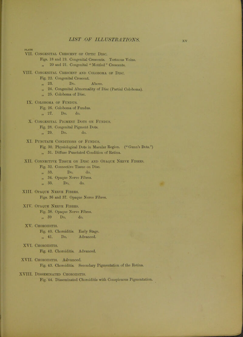 XV PLATE VII. Congenital Crescent of Optic Disc. Figs. 18 and 19. Congenital Crescents. Tortuous Veins. „ 20 and 21. Congenital  Mottled  Crescents. VIII. Congenital Crescent and Coloboma of Disc. Fig. 22. Congenital Crescent. „ 23. Do. Above. „ 24. Congenital Abnormality of Disc (Partial Coloboma). „ 25. Coloboma of Disc. IX. Coloboma of Fundus. Fig. 26. Coloboma of Fundus. „ 27. Do. do. X. Congenital Pigment Dots on Fundus. Fig. 28. Congenital Pigmeiit Dots. „ 29. Do. do. XI. Punctate Conditions of Fundus. Fig. 30. Physiological Dots in Macular Region. ( Gunn's Dots.) ,, 31. Diffuse Punctated Condition of Retina. XII. Connective Tissue on Disc ai^d Opaque Neeve Fibres. Fig. 32. Connective Tissue on Disc. „ 33. Do. do. „ 34. Opaque Nerve Fibres. „ 35. Do. do. XIII. Opaque Nerve Fibres. Figs. 36 and 37. Opaque Nerve Fibres. XIV. Opaque Nerve Fibres. Fig. 38. Opaque Nerve Fibres. „ 39 Do. do. XV. Choroiditis. Fig. 40. Choroiditis. Early Stage. „ 41. Do. Advanced. XVI. Choroiditis. Fig. 42. Choroiditis. Advanced. XVII. Choroiditis. Advanced. Fig. 43. Choroiditis. Secondary Pigmentation of the Retina. XVIII. DiSSEmNATED CHOROIDITIS. Fig. 44. Disseminated Choroiditis with Conspicuous Pigmentation.