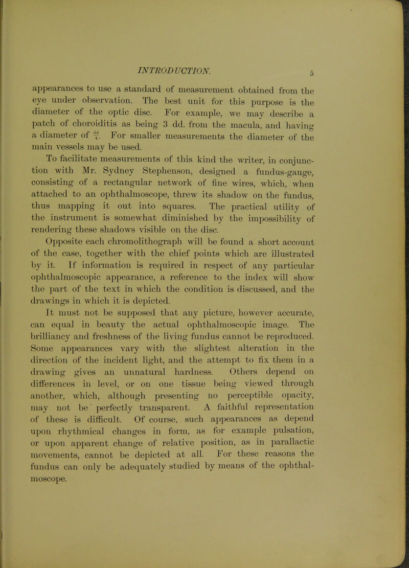 appearances to use a standard of measurement obtained from the eye under observation. The best unit for this purpose is the diameter of the optic disc. For example, we may describe a patch of choroiditis as being 3 dd. from the macula, and having a diameter of For smaller measurements the diameter of the main vessels may be used. To facilitate measurements of this kind the writer, in conjunc- tion with Mr. Sydney Stephenson, designed a fundus-gauge, consisting of a rectangular network of fine wires, which, when attached to an ophthalmoscope, threw its shadow on the fundus, thus mapping it out into squares. The practical utility of the instrument is somewhat diminished by the impossibility of rendering these shadows visible on the disc. Opposite each chromolithograph will be found a short account of the case, together with the chief points which are illustrated by it. If information is required in respect of any particular ophthalmoscopic appearance, a reference to the index will show the part of the text in which the condition is discussed, and the drawings in which it is depicted. It must not be supposed that any picture, however accurate, can equal in beauty the actual ophthalmoscopic image. The brilliancy and freshness of the living fundus cannot be reproduced. Some appearances vary with the slightest alteration in the direction of the incident light, and the attempt to fix them in a drawing gives an unnatural hardness. Others depend on differences in level, or on one tissue being viewed through another, which, although presenting no perceptible opacity, may not be' perfectly transparent. A faithful representation of these is difficult. Of coui-se, such appearances as depend upon rhythmical changes in form, as for example pulsation, or upon apparent change of relative position, as in parallactic movements, cannot be depicted at all. For these reasons the fundus can only be adequately studied by means of the ophthal- moscope.