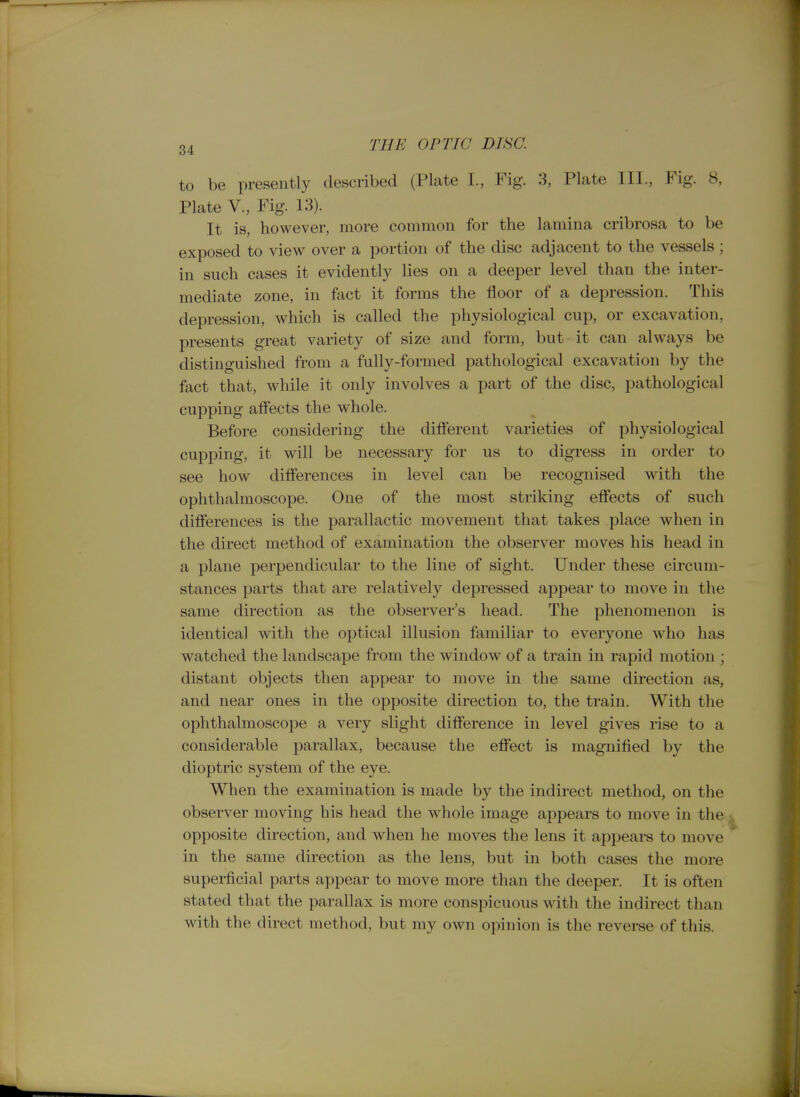 to be presently described (Plate I., Fig. 3, Plate III., Fig. 8, Plate v.. Fig 13). It is, however, more common for the lamina cribrosa to be exposed to view over a portion of the disc adjacent to the vessels; in snch cases it evidently lies on a deeper level than the inter- mediate zone, in fact it forms the floor of a depression. This depression, which is called the physiological cup, or excavation, presents great variety of size and form, but it can always be distinguished from a fully-formed pathological excavation by the fact that, while it only involves a part of the disc, pathological cupping affects the whole. Before considering the difierent varieties of physiological cupping, it will be necessary for us to digress in order to see how differences in level can be recognised with the ophthalmoscope. One of the most striking effects of such differences is the parallactic movement that takes place when in the direct method of examination the observer moves his head in a plane perpendicular to the line of sight. Under these circum- stances parts that are relatively depressed appear to move in the same direction as the observer's head. The phenomenon is identical with the optical illusion familiar to everyone who has watched the landscape from the window of a train in rapid motion ; distant objects then appear to move in the same direction as, and near ones in the opposite direction to, the train. With the ophthalmoscope a very slight difference in level gives rise to a considerable parallax, because the effect is magnified by the dioptric system of the eye. When the examination is made by the indirect method, on the observer moving his head the whole image appears to move in the ;i opposite direction, and when he moves the lens it appears to move in the same direction as the lens, but in both cases the more superficial parts appear to move more than the deeper. It is often stated that the parallax is more conspicuous with the indirect than with the direct method, but my own opinion is the revei-se of this.