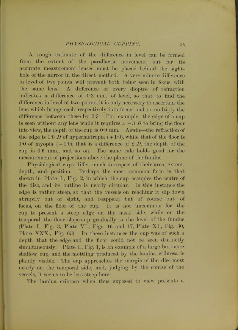 PHYSIOLOGICAL CUPPING. A rough estimate of the difference in level can be formed from the extent of the parallactic movement, but for its accurate measurement lenses must be placed behind the sight- hole of the mirror in the direct method. A very minute difference in level of two points will prevent both being seen in focus with the same lens. A difference of every dioptre of refraction indicates a difference of 0'3 mm. of level, so that to find the difference in level of two points, it is only necessary to ascertain the lens which brings each respectively into focus, and to multiply the difference between these by 0 3. For example, the edge of a cup is seen without any lens while it requires a — 3 i) to bring the floor into view, the depth of the cup is 0 9 mm. Again—the refi-action of the edge is 10 i) of hypermetropia (+ 10), while that of the floor is 1 '0 of myopia (— 1 '0), that is a difference of 2 D, the depth of the cup is 0*6 mm., and so on. The same rule holds good for the measurement of projections above the plane of the fundus. Physiological cups differ much in respect of their area, extent, depth, and position. Perhaps the most common form is that shown in Plate I., Fig. 2, in which the cup occupies the centre of the disc, and its outline is nearly circular. In this instance the edge is rather steep, so that the vessels on reaching it dip down abruptly out of sight, and reappear, but of course out of focus, on the floor of the cup. It is not uncommon for the cup to present a steep edge on the nasal side, while on the temporal, the floor slopes up gradually to the level of the fundus (Plate I., Fig. 3, Plate VI., Figs. 16 and 17, Plate XL, Fig. 30, Plate XXX., Fig. 65). In these instances the cup was of such a depth that the edge and the floor could not be seen distinctly simultaneously. Plate I., Fig. 1, is an example of a large but more shallow cup, and the mottling produced by the lamina cribrosa is plainly visible. The cup approaches the margin of the disc most nearly on the temporal side, and, judging by the courae of the vessels, it seems to be less steep here. The lamina cribrosa when thus exposed to view presents a